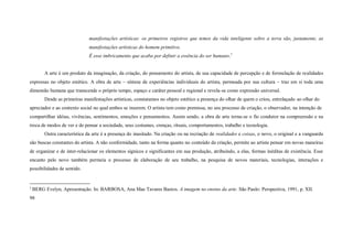 manifestações artísticas: os primeiros registros que temos da vida inteligente sobre a terra são, justamente, as
                               manifestações artísticas do homem primitivo.
                               É esse imbricamento que acaba por definir a essência do ser humano.1


         A arte é um produto da imaginação, da criação, do pensamento do artista, de sua capacidade de percepção e de formulação de realidades
expressas no objeto estético. A obra de arte – síntese de experiências individuais do artista, permeada por sua cultura – traz em si toda uma
dimensão humana que transcende o próprio tempo, espaço e caráter pessoal e regional e revela-se como expressão universal.
         Desde as primeiras manifestações artísticas, constatamos no objeto estético a presença do olhar de quem o criou, entrelaçado ao olhar do
apreciador e ao contexto social no qual ambos se inserem. O artista tem como premissa, no seu processo de criação, o observador, na intenção de
compartilhar idéias, vivências, sentimentos, emoções e pensamentos. Assim sendo, a obra de arte torna-se o fio condutor na compreensão e na
troca de modos de ver e de pensar a sociedade, seus costumes, crenças, rituais, comportamentos, trabalho e tecnologia.
         Outra característica da arte é a presença do inusitado. Na criação ou na recriação de realidades e coisas, o novo, o original e a vanguarda
são buscas constantes do artista. A não conformidade, tanto na forma quanto no conteúdo da criação, permite ao artista pensar em novas maneiras
de organizar e de inter-relacionar os elementos sígnicos e significantes em sua produção, atribuindo, a elas, formas inéditas de existência. Esse
encanto pelo novo também permeia o processo de elaboração de seu trabalho, na pesquisa de novos materiais, tecnologias, interações e
possibilidades de sentido.


1
    BERG Evelyn, Apresentação. In: BARBOSA, Ana Mae Tavares Bastos. A imagem no ensino da arte. São Paulo: Perspectiva, 1991, p. XII.
98
 