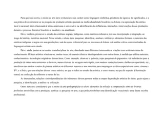 Para que isso ocorra, o ensino da arte deve evidenciar o seu caráter como linguagem simbólica, produtora de signos e de significados, e a
sua prática deve estruturar-se na pesquisa da produção artística pautada na multiculturalidade brasileira; na leitura e na apreciação da estética
local e nacional, inter-relacionada à latino-americana e universal; e na identificação das influências, interações e intervenções dessas produções
durante o processo histórico brasileiro e mundial, e na atualidade.
       Deve, também, promover o estudo das estéticas negras e indígenas, como matrizes culturais e por suas incorporação e integração, ao
longo da história, à estética nacional. Nesse estudo, o aluno deve pesquisar, identificar, analisar e utilizar os elementos formais e materiais das
estéticas indígenas e negras em suas produções e usá-las como referencial para os processos de leitura e de análise crítica contextualizadas da
linguagem artística em estudo.
       Deve, ainda, pautar-se no caráter transdisciplinar da arte, abordando suas diferentes intercessões e relações com as demais áreas do
conhecimento. O fazer artístico relaciona-se, muitas vezes, de maneira direta e interdependente com outras áreas, à medida que utiliza materiais,
conhecimentos e tecnologias originários dessas áreas. Como exemplo, citam-se: a química, cujas pesquisas de pigmentos e de substâncias para a
produção de tintas mais resistentes e duráveis, menos tóxicas, de secagem mais rápida, com maiores variações tonais e brilhos ou opacidade, etc.,
interferem nos modos e meios de pintura artística em diferentes suportes e nos materiais para maquiagem e efeitos especiais em teatro, cinema e
TV; e a física, que tem relações diretas com a música, no que se refere ao estudo da acústica, e com o teatro, no que diz respeito à iluminação
teatral, na confecção de refletores e mesas de luz.
       As intercessões, relações e interdependências são inúmeras e devem permear todas as etapas da produção artística do aluno, quais sejam a
pesquisa, a identificação, a análise e a utilização.
       Outro aspecto a considerar é que o ensino da arte pode propiciar ao aluno elementos de reflexão e compreensão sobre as diversas
profissões envolvidas com a produção, a crítica e a pesquisa em arte, o que pode possibilitar uma identificação vocacional e uma futura escolha
profissional.
 