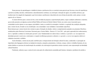 Nesse processo de aprendizagem o trabalho de alunos e professores deve se constituir numa parceria que favoreça a troca de experiências
e promova escolhas, decisões, ordenamentos e desordenamentos contínuos, na construção e interação de signos e de sentidos artísticos, que
resultem num vôo singular da imaginação e que levem alunos e professores à descoberta de novas formas de perceber, sentir, pensar e revelar
aspectos do ser humano.
        As atuais diretrizes para o ensino da Arte, como atividade de pesquisa e experimentação prática, requer condições ambientais e materiais,
que já estão presentes em algumas escolas da Rede Pública de Ensino do Distrito Federal. Porém, nos outros casos é necessário que a
comunidade escolar repense os seus espaços, prioridades e metas, no sentido de contemplar a inclusão e a aquisição das condições adequadas,
para o ensino da arte, levando-se em consideração a sua comunidade e suas realidades e necessidades específicas.
Resta destacar que o ensino da arte deve orientar-se para a formação de atitudes, valores e comportamentos pautados nos princípios filosóficos
estabelecidos pelas Diretrizes Curriculares Nacionais para o Ensino Médio - Parecer n? 15, do CNE – pelo qual a apreensão dos conhecimentos,
isto é, o aprender a conhecer se orienta pelo aprender a fazer fundamentado em valores éticos e estéticos; o aprender a ser, nos aspectos da
identidade pessoal e social com a valorização e o respeito às diferenças pessoais e culturais; e o aprender a conviver nos aspectos relativos à
cidadania consciente e solidária.
        Assim abordado, o ensino da arte pode contribuir para o enriquecimento da formação cultural do aluno, conduzindo-o à percepção da
importância das linguagens artísticas na tradução de emoções, sensações, pensamentos, vivências, crenças, valores e trabalhos humanos, de seu
caráter dialético no processo de transformação da sociedade e da valorização do patrimônio artístico nacional, como representação da identidade
cultural brasileira.
        Finalmente, salienta-se que o ensino de arte como parte do conhecimento acumulado pelo homens, interprete e produtora de sentidos e
 