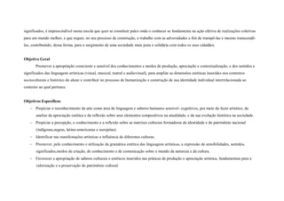 significados, é imprescindível numa escola que quer se constituir palco onde o conhecer se fundamenta na ação efetiva de realizações coletivas
para um mundo melhor, e que requer, no seu processo de construção, o trabalho com as adversidades a fim de transpô-las e mesmo transcendê-
las, contribuindo, dessa forma, para o surgimento de uma sociedade mais justa e solidária com todos os seus cidadãos.


Objetivo Geral
       Promover a apropriação consciente e sensível dos conhecimentos e modos de produção, apreciação e contextualização, e dos sentidos e
significados das linguagens artísticas (visual, musical, teatral e audiovisual), para ampliar as dimensões estéticas inseridas nos contextos
socioculturais e histórico do aluno e contribuir no processo de humanização e construção de sua identidade individual interrelacionada ao
contexto ao qual pertence.


Objetivos Específicos
    Propiciar o reconhecimento da arte como área de linguagem e saberes humanos sensível- cognitivos, por meio do fazer artístico, da
       analise da apreciação estética e da reflexão sobre seus elementos compositivos na atualidade, e da sua evolução histórica na sociedade.
    Propiciar a percepção, o conhecimento e a reflexão sobre as matrizes culturais formadoras da identidade e do patrimônio nacional
       (indígenas,negras, latino-americanas e européias).
    Identificar nas manifestações artísticas a influência de diferentes culturas.
    Promover, pelo conhecimento e utilização da gramática estética das linguagens artísticas, a expressão de sensibilidades, sentidos,
       significados,modos de criação, de conhecimento e de comunicação sobre o mundo da natureza e da cultura.
    Favorecer a apropriação de saberes culturais e estéticos inseridos nas práticas de produção e apreciação artística, fundamentais para a
       valorização e a preservação do patrimônio cultural.
 