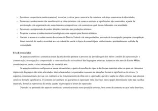  Fortalecer a experiência estética sensível, inventiva e crítica, para o exercício da cidadania e da ética construtora de identidades.
    Promover o conhecimento das manifestações e obras artísticas e de como os sentidos e significações são construídos, a partir da
       estruturação e da organização dos seus elementos compositivos e do contexto no qual foram elaboradas e na atualidade.
    Favorecer a compreensão do caráter dialético inseridos nas produções artísticas.
    Propiciar o acesso a conhecimentos tecnológicos como suporte para fazeres artísticos.
    Garantir o acesso e o conhecimento dos artistas do Distrito Federal e de suas produções, por meio de investigação, pesquisa e compilação
       desse material, de modo a constituir acervo cultural da escola e objeto de consulta para conhecimento, aprofundamento e deleite da
       comunidade.


Eixo Estruturador
       Os aspectos estéticos e comunicacionais da arte deverão permear o processo de aprendizagem dos meios e modos de representação e
comunicação, investigação e compreensão, e contextualização sociocultural das linguagens artísticas, durante os três anos do Ensino Médio,
constituindo-se, assim, o eixo estruturador do ensino da arte.
       Os aspectos estéticos configuram-se numa obra artística, a partir da escolha dos tipos e das formas materiais sobre os quais os elementos
sígnicos da linguagem são neles articulados, inter-relacionados e organizados consoante as intenções formais e significativas do artista. Os
aspectos comunicacionais, por sua vez, realizam-se no relacionamento da obra com o espectador, que deve captar no objeto artístico sua natureza
sensível, formal e significativa. O contexto sociocultural no qual artista e espectador estão inseridos exerce papel determinante tanto nas escolhas
materiais, formais e expressivas do artista, quanto na percepção e leitura do espectador.
       O estudo e a apreensão dos aspectos estéticos e comunicacionais numa produção artística, bem como do contexto no qual estão inseridos,
 