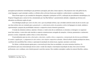 pressupõem procedimentos metodológicos que permitam a percepção, pelo aluno, desses aspectos, e lhe propiciem uma visão global da arte,
como linguagem, a qual contemple a análise e a reflexão sobre as diversas facetas que compõem o conhecimento e a produção artística.
        Dessa forma sugere-se, por considerá-los abrangentes, adequados e pertinentes ao PCN, a utilização dos procedimentos metodológicos, da
Proposta Triangular para o ensino de Arte, sistematizados por Ana Mae Barbosa 3 e posteriormente adotados e adaptados por diversos arte-
educadores em diferentes regiões do país.
        Essa abordagem propõe que o fazer do aluno, isto é, que sua produção artística, seja a atividade central do ensino da arte na escola e que
esse fazer artístico deva ser orientado para a apropriação e o conhecimento prático da gramática estética da linguagem em estudo, mediante a
experimentação e pesquisa das possibilidades materiais e compositivas desses elementos gramaticais.
        O estudo dos elementos estéticos, materiais e formais e o modo como eles se estabelecem, se articulam, se interagem e se organizam
nesse fazer artístico, e como neles estão inseridos os aspectos comunicacionais carregados de sensações, vivências, pensamentos e sentimentos
pessoais e sociais, compreende a análise crítica e a leitura desse fazer.
        Os procedimentos para isso são a observação, a descrição, a análise crítica e comparativa, a interpretação das diversas possibilidades
de sentido e significação, e o julgamento do valor estético e das soluções compositivas adotadas. Além de utilizar a própria produção dos alunos,
o professor deve possibilitar-lhes a leitura e a apreciação de produções de artistas locais, regionais, nacionais e universais.
        Por último, a referida proposta aponta para a contextualização desse fazer na atualidade e em outros momentos históricos. Os
procedimentos para essa contextualização devem conter o estudo das relações e interrelações da produção do aluno, bem como de artistas
profissionais, com o cotidiano, com a história pessoal e social dos mesmos. Deve também contemplar a análise do contexto filosófico, estético,




3
    BARBOSA, Ana Mae. Op. Cit
 