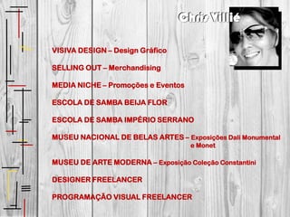 Chris Villié

VISIVA DESIGN – Design Gráfico

SELLING OUT – Merchandising

MEDIA NICHE – Promoções e Eventos

ESCOLA DE SAMBA BEIJA FLOR

ESCOLA DE SAMBA IMPÉRIO SERRANO

MUSEU NACIONAL DE BELAS ARTES – Exposições Dali Monumental
                                    e Monet

MUSEU DE ARTE MODERNA – Exposição Coleção Constantini

DESIGNER FREELANCER

PROGRAMAÇÃO VISUAL FREELANCER
 