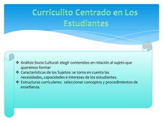  Análisis Socio Cultural: elegir contenidos en relación al sujeto que
  queremos formar
 Características de los Sujetos: se toma en cuenta las
  necesidades, capacidades e intereses de los estudiantes.
 Estructuras curriculares: seleccionar conceptos y procedimientos de
  enseñanza.
 