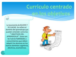 La taxonomía de BLOON Y
  DE GAGNE. Se refiere al
dominio del aprendizaje que
pueden entender como los:
      “ OBJETIVOS DEL
 APRENDIZAJE” Estas son
  las nuevas habilidades y
 conocimientos que deben
 adquirir los alumnos en los
nuevos dominios cognitivos,
  afectivos, sicomotrices.
 