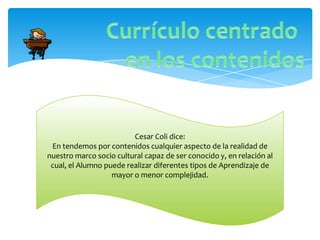 Cesar Coli dice:
 En tendemos por contenidos cualquier aspecto de la realidad de
nuestro marco socio cultural capaz de ser conocido y, en relación al
 cual, el Alumno puede realizar diferentes tipos de Aprendizaje de
                   mayor o menor complejidad.
 