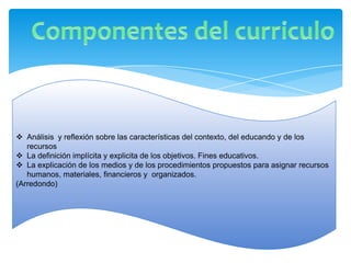  Análisis y reflexión sobre las características del contexto, del educando y de los
   recursos
 La definición implícita y explicita de los objetivos. Fines educativos.
 La explicación de los medios y de los procedimientos propuestos para asignar recursos
   humanos, materiales, financieros y organizados.
(Arredondo)
 