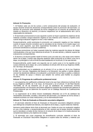 Artículo 14. Promoción.
1. Al finalizar cada uno de los cursos y como consecuencia del proceso de evaluación, el
equipo docente tomará las decisiones correspondientes sobre la promoción del alumnado. La
decisión de promoción será adoptada de forma colegiada por el conjunto de profesores que
imparte su docencia a la alumna y al alumno respectivos con el asesoramiento del o de la
responsable de orientación.
2. El alumnado promocionará al curso siguiente cuando se hayan superado los objetivos de las
materias cursadas o tenga evaluación negativa en dos materias como máximo y repetirá curso
cuando tenga evaluación negativa en tres o más materias.
Excepcionalmente, podrá autorizarse la promoción con evaluación negativa en tres materias
cuando el equipo docente considere que la naturaleza de las mismas no le impide seguir con
éxito el curso siguiente, que tiene expectativas favorables de recuperación y que dicha
promoción beneficiará su evolución académica.
3. Quienes promocionen sin haber superado todas las materias seguirán los planes de trabajo
individualizados a los que hace referencia el artículo 10, de este decreto, y deberán superar las
evaluaciones correspondientes.
4. El alumno y la alumna podrán repetir el mismo curso una sola vez y dos veces como máximo
dentro de la etapa. Cuando esta segunda repetición deba producirse en el último curso de la
etapa, se prolongará un año el límite de edad establecido en el artículo 2.2 de este decreto.
Excepcionalmente, podrá repetir una segunda vez en cuarto curso si no ha repetido en los
cursos anteriores de la etapa, tal y como establece el artículo 28.6 de la Ley Orgánica 2/2006,
de 3 de mayo, de Educación.
5. De conformidad con lo establecido en el artículo 4.2 en su letra e), de la Ley Orgánica
8/1985, de 3 de julio, Reguladora del Derecho a la Educación, los padres o tutores deberán
conocer las decisiones relativas a la evaluación y promoción de sus hijos o pupilos y colaborar
en las medidas de apoyo o refuerzo que adopten los centros para facilitar su progreso
educativo.
Artículo 15. Programas de cualificación profesional inicial.
1. Los programas de cualificación profesional inicial a los que hace referencia el artículo 30 de
la Ley Orgánica 2/2006, de 3 de mayo, de Educación y en el artículo 14 del Real Decreto
1631/2006, de 29 de diciembre por el que se establecen las enseñanzas mínimas
correspondientes a la Educación secundaria obligatoria impartirán las competencias relativas al
perfil profesional que se determine de acuerdo con el Catálogo Nacional de Cualificaciones
Profesionales.
2. La organización de la oferta incluirá modalidades diferentes con el fin de satisfacer las
necesidades personales, sociales y educativas del alumnado y se realizará de forma directa o
mediante acuerdos con otras instituciones y con la Administración local.
Artículo 16. Título de Graduado en Educación secundaria obligatoria
1. El alumnado obtendrá el título de Graduado en Educación secundaria obligatoria siempre
que obtenga las competencias básicas y los objetivos de la etapa, y supere todas las materias.
Asimismo podrá obtener dicho título el alumnado que finalice el curso con evaluación negativa
en una o dos materias, y excepcionalmente en tres, siempre que el equipo docente considere
que la naturaleza y el peso de las mismas en el conjunto de la etapa no le impida alcanzar las
competencias básicas y los objetivos de la etapa.
2. El alumnado que curse programas de diversificación curricular obtendrá el título de
Graduado en Educación Secundaria Obligatoria si supera todos los ámbitos y materias que




                                               10
 