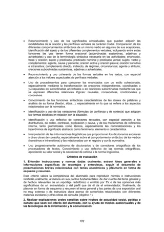 •   Reconocimiento y uso de los significados contextuales que pueden adquirir las
    modalidades de la oración y las perífrasis verbales de carácter modal. Comparación de los
    diferentes comportamientos sintácticos de un mismo verbo en algunas de sus acepciones,
    identificación del sujeto y de los diferentes complementos verbales, incluyendo entre estas
    funciones las que tienen forma oracional (subordinadas sustantivas, adjetivas y
    adverbiales) y uso de la terminología sintáctica necesaria en las actividades: enunciado,
    frase y oración; sujeto y predicado; predicado nominal y predicado verbal; sujeto, verbo y
    complementos; agente, causa y paciente; oración activa y oración pasiva; oración transitiva
    e intransitiva; complemento directo, indirecto, de régimen, circunstancial, agente y atributo;
    oraciones subordinadas sustantivas, adjetivas y adverbiales.
•   Reconocimiento y uso coherente de las formas verbales en los textos, con especial
    atención a los valores aspectuales de perífrasis verbales.
•   Uso de procedimientos para componer los enunciados con un estilo cohesionado,
    especialmente mediante la transformación de oraciones independientes, coordinadas o
    yuxtapuestas en subordinadas adverbiales o en oraciones subordinadas mediante las que
    se expresan diferentes relaciones lógicas: causales, consecutivas, condicionales y
    concesivas.
•   Conocimiento de las funciones sintácticas características de las clases de palabras y
    análisis de su forma (flexión, afijos...), especialmente en lo que se refiere a los aspectos
    relacionados con la normativa.
•   Identificación y uso de las variaciones (fórmulas de confianza y de cortesía) que adoptan
    las formas deícticas en relación con la situación.
•   Identificación y uso reflexivo de conectores textuales, con especial atención a los
    distributivos, de orden, contraste, explicación y causa, y de los mecanismos de referencia
    interna, tanto gramaticales como léxicos, especialmente las nominalizaciones y los
    hiperónimos de significado abstracto como fenómeno, elemento o característica.
•   Interpretación de las informaciones lingüísticas que proporcionan los diccionarios escolares
    y otras obras de consulta, especialmente sobre el comportamiento sintáctico de los verbos
    (transitivos e intransitivos) y las relacionadas con el registro y con la normativa.
•   Uso progresivamente autónomo de diccionarios y de correctores ortográficos de los
    procesadores de textos. Conocimiento y uso reflexivo de las normas ortográficas,
    apreciando su valor social y la necesidad de ceñirse a la norma lingüística.
                                    Criterios de evaluación
1. Entender instrucciones y normas dadas oralmente; extraer ideas generales e
informaciones específicas de reportajes y entrevistas, seguir el desarrollo de
presentaciones breves relacionadas con temas académicos y plasmarlo en forma de
esquema y resumen.
Este criterio valora la competencia del alumnado para reproducir normas e instrucciones
recibidas oralmente, al menos en sus puntos fundamentales; de dar cuenta del tema general y
de hechos relevantes de un reportaje radiofónico o emitido por TV o de las opiniones más
significativas de un entrevistado y del perfil que de él da el entrevistador; finalmente, de
plasmar en forma de esquema y resumen el tema general y las partes de una exposición oral
no muy extensa y de estructura clara acerca de contenidos relacionados con diferentes
materias escolares y otras obras de consulta (objetivo 1).
2. Realizar explicaciones orales sencillas sobre hechos de actualidad social, política o
cultural que sean del interés del alumnado, con la ayuda de medios audiovisuales y de
las tecnologías de la información y la comunicación.




                                              102
 