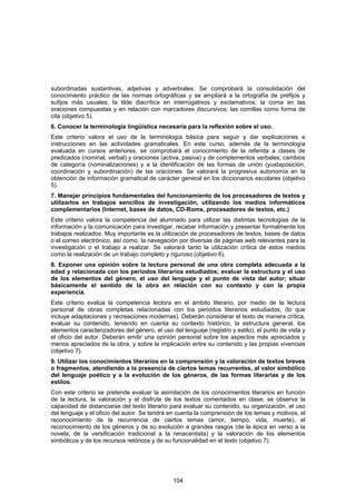 subordinadas sustantivas, adjetivas y adverbiales. Se comprobará la consolidación del
conocimiento práctico de las normas ortográficas y se ampliará a la ortografía de prefijos y
sufijos más usuales; la tilde diacrítica en interrogativos y exclamativos; la coma en las
oraciones compuestas y en relación con marcadores discursivos; las comillas como forma de
cita (objetivo 5).
6. Conocer la terminología lingüística necesaria para la reflexión sobre el uso.
Este criterio valora el uso de la terminología básica para seguir y dar explicaciones e
instrucciones en las actividades gramaticales. En este curso, además de la terminología
evaluada en cursos anteriores, se comprobará el conocimiento de la referida a clases de
predicados (nominal, verbal) y oraciones (activa, pasiva) y de complementos verbales; cambios
de categoría (nominalizaciones) y a la identificación de las formas de unión (yuxtaposición,
coordinación y subordinación) de las oraciones. Se valorará la progresiva autonomía en la
obtención de información gramatical de carácter general en los diccionarios escolares (objetivo
5).
7. Manejar principios fundamentales del funcionamiento de los procesadores de textos y
utilizarlos en trabajos sencillos de investigación, utilizando los medios informáticos
complementarios (Internet, bases de datos, CD-Roms, procesadores de textos, etc.)
Este criterio valora la competencia del alumnado para utilizar las distintas tecnologías de la
información y la comunicación para investigar, recabar información y presentar formalmente los
trabajos realizados. Muy importante es la utilización de procesadores de textos, bases de datos
o el correo electrónico, así como, la navegación por diversas de páginas web relevantes para la
investigación o el trabajo a realizar. Se valorará tanto la utilización crítica de estos medios
como la realización de un trabajo completo y riguroso (objetivo 6).
8. Exponer una opinión sobre la lectura personal de una obra completa adecuada a la
edad y relacionada con los periodos literarios estudiados; evaluar la estructura y el uso
de los elementos del género, el uso del lenguaje y el punto de vista del autor; situar
básicamente el sentido de la obra en relación con su contexto y con la propia
experiencia.
Este criterio evalúa la competencia lectora en el ámbito literario, por medio de la lectura
personal de obras completas relacionadas con los periodos literarios estudiados, (lo que
incluye adaptaciones y recreaciones modernas). Deberán considerar el texto de manera crítica,
evaluar su contenido, teniendo en cuenta su contexto histórico, la estructura general, los
elementos caracterizadores del género, el uso del lenguaje (registro y estilo), el punto de vista y
el oficio del autor. Deberán emitir una opinión personal sobre los aspectos más apreciados y
menos apreciados de la obra, y sobre la implicación entre su contenido y las propias vivencias
(objetivo 7).
9. Utilizar los conocimientos literarios en la comprensión y la valoración de textos breves
o fragmentos, atendiendo a la presencia de ciertos temas recurrentes, al valor simbólico
del lenguaje poético y a la evolución de los géneros, de las formas literarias y de los
estilos.
Con este criterio se pretende evaluar la asimilación de los conocimientos literarios en función
de la lectura, la valoración y el disfrute de los textos comentados en clase; se observa la
capacidad de distanciarse del texto literario para evaluar su contenido, su organización, el uso
del lenguaje y el oficio del autor. Se tendrá en cuenta la comprensión de los temas y motivos, el
reconocimiento de la recurrencia de ciertos temas (amor, tiempo, vida, muerte), el
reconocimiento de los géneros y de su evolución a grandes rasgos (de la épica en verso a la
novela, de la versificación tradicional a la renacentista) y la valoración de los elementos
simbólicos y de los recursos retóricos y de su funcionalidad en el texto (objetivo 7).




                                               104
 