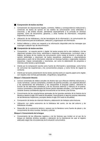 Comprensión de textos escritos
•   Comprensión de disposiciones legales, contratos, folletos y correspondencia institucional y
    comercial; de textos de opinión en los medios de comunicación como editoriales o
    columnas; y del ámbito escolar, atendiendo especialmente a la consulta en diversos
    soportes, como de diccionarios, glosarios, y otras fuentes de información, incluyendo
    fragmentos de ensayos.
•   Utilización de las bibliotecas y de las tecnologías de la información y la comunicación de
    forma autónoma para la localización, selección y organización de información.
•   Actitud reflexiva y crítica con respecto a la información disponible ante los mensajes que
    supongan cualquier tipo de discriminación.
    Composición de textos escritos
•   Composición, en soporte escrito o digital, de textos propios de la vida cotidiana y de las
    relaciones sociales como foros, solicitudes e instancias, reclamaciones, currículum vitae y
    folletos; de textos de los medios de comunicación como cartas al director y artículos de
    opinión (editoriales y columnas); de textos expositivos, explicativos y argumentativos
    elaborados a partir de la información obtenida en diversas fuentes y organizada mediante
    esquemas, mapas conceptuales y resúmenes, así como la elaboración de proyectos e
    informes sobre tareas y aprendizajes.
•   Interés por la composición escrita como fuente de información y aprendizaje, como forma
    de comunicar las experiencias y los conocimientos propios, y como forma de regular la
    conducta.
•   Interés por la buena presentación de los textos escritos tanto en soporte papel como digital,
    con respeto a las normas gramaticales, ortográficas y tipográficas.
Bloque 3. Educación literaria
•   Lectura comentada de relatos actuales de diverso tipo que ofrezcan distintas estructuras y
    voces narrativas. Lectura comentada y recitado de poemas actuales, con especial atención
    a las aportaciones del simbolismo y las vanguardias al lenguaje poético, valorando la
    función de los elementos simbólicos y de los recursos retóricos y métricos en el poema.
    Lectura comentada y dramatizada de breves piezas teatrales actuales, o de fragmentos, de
    carácter diverso constatando algunas innovaciones en los temas y las formas.
•   Conocimiento de las características generales de los grandes periodos de la historia de la
    literatura desde el siglo XIX hasta la actualidad. Acercamiento a algunos autores relevantes
    de las literaturas hispánicas y europea desde el siglo XIX hasta la actualidad.
•   Composición de textos de intención literaria y elaboración de trabajos sobre lecturas.
•   Utilización con cierta autonomía de la biblioteca del centro, de las del entorno y de
    bibliotecas virtuales.
•   Desarrollo de la autonomía lectora y aprecio por la literatura como fuente de placer y de
    conocimiento de otros mundos, tiempos y culturas.
Bloque 4. Conocimiento de la lengua
•   Conocimiento de los diferentes registros y de los factores que inciden en el uso de la
    lengua en distintos ámbitos sociales y valoración de la importancia de usar el registro
    adecuado según las circunstancias de la situación comunicativa.




                                              106
 