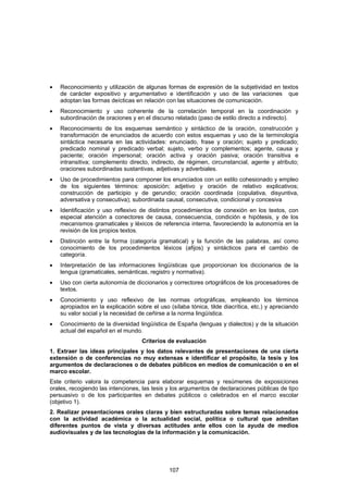 •   Reconocimiento y utilización de algunas formas de expresión de la subjetividad en textos
    de carácter expositivo y argumentativo e identificación y uso de las variaciones que
    adoptan las formas deícticas en relación con las situaciones de comunicación.
•   Reconocimiento y uso coherente de la correlación temporal en la coordinación y
    subordinación de oraciones y en el discurso relatado (paso de estilo directo a indirecto).
•   Reconocimiento de los esquemas semántico y sintáctico de la oración, construcción y
    transformación de enunciados de acuerdo con estos esquemas y uso de la terminología
    sintáctica necesaria en las actividades: enunciado, frase y oración; sujeto y predicado;
    predicado nominal y predicado verbal; sujeto, verbo y complementos; agente, causa y
    paciente; oración impersonal; oración activa y oración pasiva; oración transitiva e
    intransitiva; complemento directo, indirecto, de régimen, circunstancial, agente y atributo;
    oraciones subordinadas sustantivas, adjetivas y adverbiales.
•   Uso de procedimientos para componer los enunciados con un estilo cohesionado y empleo
    de los siguientes términos: aposición; adjetivo y oración de relativo explicativos;
    construcción de participio y de gerundio; oración coordinada (copulativa, disyuntiva,
    adversativa y consecutiva); subordinada causal, consecutiva, condicional y concesiva
•   Identificación y uso reflexivo de distintos procedimientos de conexión en los textos, con
    especial atención a conectores de causa, consecuencia, condición e hipótesis, y de los
    mecanismos gramaticales y léxicos de referencia interna, favoreciendo la autonomía en la
    revisión de los propios textos.
•   Distinción entre la forma (categoría gramatical) y la función de las palabras, así como
    conocimiento de los procedimientos léxicos (afijos) y sintácticos para el cambio de
    categoría.
•   Interpretación de las informaciones lingüísticas que proporcionan los diccionarios de la
    lengua (gramaticales, semánticas, registro y normativa).
•   Uso con cierta autonomía de diccionarios y correctores ortográficos de los procesadores de
    textos.
•   Conocimiento y uso reflexivo de las normas ortográficas, empleando los términos
    apropiados en la explicación sobre el uso (sílaba tónica, tilde diacrítica, etc.) y apreciando
    su valor social y la necesidad de ceñirse a la norma lingüística.
•   Conocimiento de la diversidad lingüística de España (lenguas y dialectos) y de la situación
    actual del español en el mundo.
                                    Criterios de evaluación
1. Extraer las ideas principales y los datos relevantes de presentaciones de una cierta
extensión o de conferencias no muy extensas e identificar el propósito, la tesis y los
argumentos de declaraciones o de debates públicos en medios de comunicación o en el
marco escolar.
Este criterio valora la competencia para elaborar esquemas y resúmenes de exposiciones
orales, recogiendo las intenciones, las tesis y los argumentos de declaraciones públicas de tipo
persuasivo o de los participantes en debates públicos o celebrados en el marco escolar
(objetivo 1).
2. Realizar presentaciones orales claras y bien estructuradas sobre temas relacionados
con la actividad académica o la actualidad social, política o cultural que admitan
diferentes puntos de vista y diversas actitudes ante ellos con la ayuda de medios
audiovisuales y de las tecnologías de la información y la comunicación.




                                              107
 
