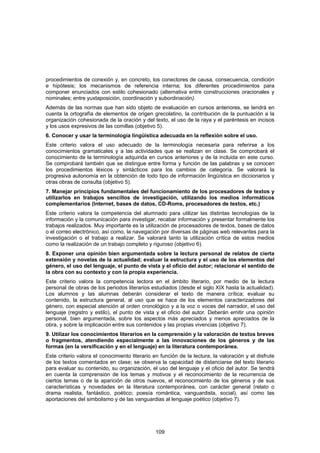 procedimientos de conexión y, en concreto, los conectores de causa, consecuencia, condición
e hipótesis; los mecanismos de referencia interna; los diferentes procedimientos para
componer enunciados con estilo cohesionado (alternativa entre construcciones oracionales y
nominales; entre yuxtaposición, coordinación y subordinación).
Además de las normas que han sido objeto de evaluación en cursos anteriores, se tendrá en
cuenta la ortografía de elementos de origen grecolatino, la contribución de la puntuación a la
organización cohesionada de la oración y del texto, el uso de la raya y el paréntesis en incisos
y los usos expresivos de las comillas (objetivo 5).
6. Conocer y usar la terminología lingüística adecuada en la reflexión sobre el uso.
Este criterio valora el uso adecuado de la terminología necesaria para referirse a los
conocimientos gramaticales y a las actividades que se realizan en clase. Se comprobará el
conocimiento de la terminología adquirida en cursos anteriores y de la incluida en este curso.
Se comprobará también que se distingue entre forma y función de las palabras y se conocen
los procedimientos léxicos y sintácticos para los cambios de categoría. Se valorará la
progresiva autonomía en la obtención de todo tipo de información lingüística en diccionarios y
otras obras de consulta (objetivo 5).
7. Manejar principios fundamentales del funcionamiento de los procesadores de textos y
utilizarlos en trabajos sencillos de investigación, utilizando los medios informáticos
complementarios (Internet, bases de datos, CD-Roms, procesadores de textos, etc.)
Este criterio valora la competencia del alumnado para utilizar las distintas tecnologías de la
información y la comunicación para investigar, recabar información y presentar formalmente los
trabajos realizados. Muy importante es la utilización de procesadores de textos, bases de datos
o el correo electrónico, así como, la navegación por diversas de páginas web relevantes para la
investigación o el trabajo a realizar. Se valorará tanto la utilización crítica de estos medios
como la realización de un trabajo completo y riguroso (objetivo 6).
8. Exponer una opinión bien argumentada sobre la lectura personal de relatos de cierta
extensión y novelas de la actualidad; evaluar la estructura y el uso de los elementos del
género, el uso del lenguaje, el punto de vista y el oficio del autor; relacionar el sentido de
la obra con su contexto y con la propia experiencia.
Este criterio valora la competencia lectora en el ámbito literario, por medio de la lectura
personal de obras de los periodos literarios estudiados (desde el siglo XIX hasta la actualidad).
Los alumnos y las alumnas deberán considerar el texto de manera crítica; evaluar su
contenido, la estructura general, al uso que se hace de los elementos caracterizadores del
género, con especial atención al orden cronológico y a la voz o voces del narrador, el uso del
lenguaje (registro y estilo), el punto de vista y el oficio del autor. Deberán emitir una opinión
personal, bien argumentada, sobre los aspectos más apreciados y menos apreciados de la
obra, y sobre la implicación entre sus contenidos y las propias vivencias (objetivo 7).
9. Utilizar los conocimientos literarios en la comprensión y la valoración de textos breves
o fragmentos, atendiendo especialmente a las innovaciones de los géneros y de las
formas (en la versificación y en el lenguaje) en la literatura contemporánea.
Este criterio valora el conocimiento literario en función de la lectura, la valoración y el disfrute
de los textos comentados en clase; se observa la capacidad de distanciarse del texto literario
para evaluar su contenido, su organización, el uso del lenguaje y el oficio del autor. Se tendrá
en cuenta la comprensión de los temas y motivos y el reconocimiento de la recurrencia de
ciertos temas o de la aparición de otros nuevos, el reconocimiento de los géneros y de sus
características y novedades en la literatura contemporánea, con carácter general (relato o
drama realista, fantástico, poético; poesía romántica, vanguardista, social), así como las
aportaciones del simbolismo y de las vanguardias al lenguaje poético (objetivo 7).




                                                109
 