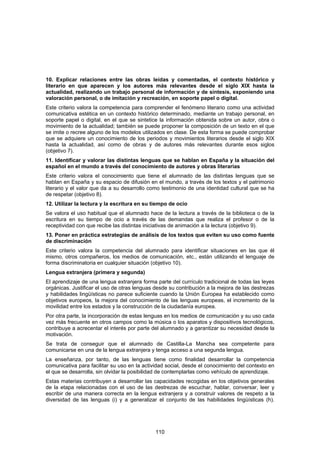 10. Explicar relaciones entre las obras leídas y comentadas, el contexto histórico y
literario en que aparecen y los autores más relevantes desde el siglo XIX hasta la
actualidad, realizando un trabajo personal de información y de síntesis, exponiendo una
valoración personal, o de imitación y recreación, en soporte papel o digital.
Este criterio valora la competencia para comprender el fenómeno literario como una actividad
comunicativa estética en un contexto histórico determinado, mediante un trabajo personal, en
soporte papel o digital, en el que se sintetice la información obtenida sobre un autor, obra o
movimiento de la actualidad; también se puede proponer la composición de un texto en el que
se imite o recree alguno de los modelos utilizados en clase. De esta forma se puede comprobar
que se adquiere un conocimiento de los periodos y movimientos literarios desde el siglo XIX
hasta la actualidad, así como de obras y de autores más relevantes durante esos siglos
(objetivo 7).
11. Identificar y valorar las distintas lenguas que se hablan en España y la situación del
español en el mundo a través del conocimiento de autores y obras literarias
Este criterio valora el conocimiento que tiene el alumnado de las distintas lenguas que se
hablan en España y su espacio de difusión en el mundo, a través de los textos y el patrimonio
literario y el valor que da a su desarrollo como testimonio de una identidad cultural que se ha
de respetar (objetivo 8).
12. Utilizar la lectura y la escritura en su tiempo de ocio
Se valora el uso habitual que el alumnado hace de la lectura a través de la biblioteca o de la
escritura en su tiempo de ocio a través de las demandas que realiza el profesor o de la
receptividad con que recibe las distintas iniciativas de animación a la lectura (objetivo 9).
13. Poner en práctica estrategias de análisis de los textos que eviten su uso como fuente
de discriminación
Este criterio valora la competencia del alumnado para identificar situaciones en las que él
mismo, otros compañeros, los medios de comunicación, etc., están utilizando el lenguaje de
forma discriminatoria en cualquier situación (objetivo 10).
Lengua extranjera (primera y segunda)
El aprendizaje de una lengua extranjera forma parte del currículo tradicional de todas las leyes
orgánicas. Justificar el uso de otras lenguas desde su contribución a la mejora de las destrezas
y habilidades lingüísticas no parece suficiente cuando la Unión Europea ha establecido como
objetivos europeos, la mejora del conocimiento de las lenguas europeas, el incremento de la
movilidad entre los estados y la construcción de la ciudadanía europea.
Por otra parte, la incorporación de estas lenguas en los medios de comunicación y su uso cada
vez más frecuente en otros campos como la música o los aparatos y dispositivos tecnológicos,
contribuye a acrecentar el interés por parte del alumnado y a garantizar su necesidad desde la
motivación.
Se trata de conseguir que el alumnado de Castilla-La Mancha sea competente para
comunicarse en una de la lengua extranjera y tenga acceso a una segunda lengua.
La enseñanza, por tanto, de las lenguas tiene como finalidad desarrollar la competencia
comunicativa para facilitar su uso en la actividad social, desde el conocimiento del contexto en
el que se desarrolla, sin olvidar la posibilidad de contemplarlas como vehículo de aprendizaje.
Estas materias contribuyen a desarrollar las capacidades recogidas en los objetivos generales
de la etapa relacionadas con el uso de las destrezas de escuchar, hablar, conversar, leer y
escribir de una manera correcta en la lengua extranjera y a construir valores de respeto a la
diversidad de las lenguas (i) y a generalizar el conjunto de las habilidades lingüísticas (h).




                                              110
 