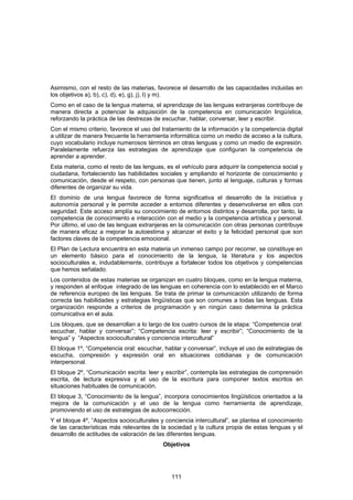 Asimismo, con el resto de las materias, favorece el desarrollo de las capacidades incluidas en
los objetivos a), b), c), d), e), g), j), l) y m).
Como en el caso de la lengua materna, el aprendizaje de las lenguas extranjeras contribuye de
manera directa a potenciar la adquisición de la competencia en comunicación lingüística,
reforzando la práctica de las destrezas de escuchar, hablar, conversar, leer y escribir.
Con el mismo criterio, favorece el uso del tratamiento de la información y la competencia digital
a utilizar de manera frecuente la herramienta informática como un medio de acceso a la cultura,
cuyo vocabulario incluye numerosos términos en otras lenguas y como un medio de expresión.
Paralelamente refuerza las estrategias de aprendizaje que configuran la competencia de
aprender a aprender.
Esta materia, como el resto de las lenguas, es el vehículo para adquirir la competencia social y
ciudadana, fortaleciendo las habilidades sociales y ampliando el horizonte de conocimiento y
comunicación, desde el respeto, con personas que tienen, junto al lenguaje, culturas y formas
diferentes de organizar su vida.
El dominio de una lengua favorece de forma significativa el desarrollo de la iniciativa y
autonomía personal y le permite acceder a entornos diferentes y desenvolverse en ellos con
seguridad. Este acceso amplía su conocimiento de entornos distintos y desarrolla, por tanto, la
competencia de conocimiento e interacción con el medio y la competencia artística y personal.
Por último, el uso de las lenguas extranjeras en la comunicación con otras personas contribuye
de manera eficaz a mejorar la autoestima y alcanzar el éxito y la felicidad personal que son
factores claves de la competencia emocional.
El Plan de Lectura encuentra en esta materia un inmenso campo por recorrer, se constituye en
un elemento básico para el conocimiento de la lengua, la literatura y los aspectos
socioculturales e, indudablemente, contribuye a fortalecer todos los objetivos y competencias
que hemos señalado.
Los contenidos de estas materias se organizan en cuatro bloques, como en la lengua materna,
y responden al enfoque integrado de las lenguas en coherencia con lo establecido en el Marco
de referencia europeo de las lenguas. Se trata de primar la comunicación utilizando de forma
correcta las habilidades y estrategias lingüísticas que son comunes a todas las lenguas. Esta
organización responde a criterios de programación y en ningún caso determina la práctica
comunicativa en el aula.
Los bloques, que se desarrollan a lo largo de los cuatro cursos de la etapa: “Competencia oral:
escuchar, hablar y conversar”; “Competencia escrita: leer y escribir”; “Conocimiento de la
lengua” y “Aspectos socioculturales y conciencia intercultural”
El bloque 1º, “Competencia oral: escuchar, hablar y conversar”, incluye el uso de estrategias de
escucha, compresión y expresión oral en situaciones cotidianas y de comunicación
interpersonal.
El bloque 2º, “Comunicación escrita: leer y escribir”, contempla las estrategias de comprensión
escrita, de lectura expresiva y el uso de la escritura para componer textos escritos en
situaciones habituales de comunicación.
El bloque 3, “Conocimiento de la lengua”, incorpora conocimientos lingüísticos orientados a la
mejora de la comunicación y el uso de la lengua como herramienta de aprendizaje,
promoviendo el uso de estrategias de autocorrección.
Y el bloque 4º, “Aspectos socioculturales y conciencia intercultural”, se plantea el conocimiento
de las características más relevantes de la sociedad y la cultura propia de estas lenguas y el
desarrollo de actitudes de valoración de las diferentes lenguas.
                                           Objetivos




                                              111
 