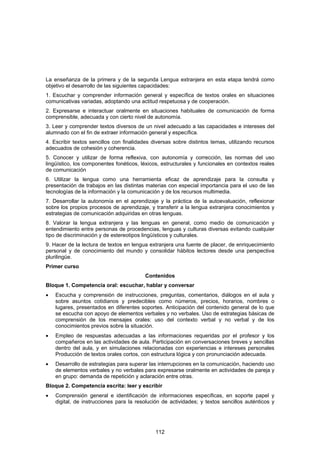 La enseñanza de la primera y de la segunda Lengua extranjera en esta etapa tendrá como
objetivo el desarrollo de las siguientes capacidades:
1. Escuchar y comprender información general y específica de textos orales en situaciones
comunicativas variadas, adoptando una actitud respetuosa y de cooperación.
2. Expresarse e interactuar oralmente en situaciones habituales de comunicación de forma
comprensible, adecuada y con cierto nivel de autonomía.
3. Leer y comprender textos diversos de un nivel adecuado a las capacidades e intereses del
alumnado con el fin de extraer información general y específica.
4. Escribir textos sencillos con finalidades diversas sobre distintos temas, utilizando recursos
adecuados de cohesión y coherencia.
5. Conocer y utilizar de forma reflexiva, con autonomía y corrección, las normas del uso
lingüístico, los componentes fonéticos, léxicos, estructurales y funcionales en contextos reales
de comunicación
6. Utilizar la lengua como una herramienta eficaz de aprendizaje para la consulta y
presentación de trabajos en las distintas materias con especial importancia para el uso de las
tecnologías de la información y la comunicación y de los recursos multimedia.
7. Desarrollar la autonomía en el aprendizaje y la práctica de la autoevaluación, reflexionar
sobre los propios procesos de aprendizaje, y transferir a la lengua extranjera conocimientos y
estrategias de comunicación adquiridas en otras lenguas.
8. Valorar la lengua extranjera y las lenguas en general, como medio de comunicación y
entendimiento entre personas de procedencias, lenguas y culturas diversas evitando cualquier
tipo de discriminación y de estereotipos lingüísticos y culturales.
9. Hacer de la lectura de textos en lengua extranjera una fuente de placer, de enriquecimiento
personal y de conocimiento del mundo y consolidar hábitos lectores desde una perspectiva
plurilingüe.
Primer curso
                                         Contenidos
Bloque 1. Competencia oral: escuchar, hablar y conversar
•   Escucha y comprensión de instrucciones, preguntas, comentarios, diálogos en el aula y
    sobre asuntos cotidianos y predecibles como números, precios, horarios, nombres o
    lugares, presentados en diferentes soportes. Anticipación del contenido general de lo que
    se escucha con apoyo de elementos verbales y no verbales. Uso de estrategias básicas de
    comprensión de los mensajes orales: uso del contexto verbal y no verbal y de los
    conocimientos previos sobre la situación.
•   Empleo de respuestas adecuadas a las informaciones requeridas por el profesor y los
    compañeros en las actividades de aula. Participación en conversaciones breves y sencillas
    dentro del aula, y en simulaciones relacionadas con experiencias e intereses personales
    Producción de textos orales cortos, con estructura lógica y con pronunciación adecuada.
•   Desarrollo de estrategias para superar las interrupciones en la comunicación, haciendo uso
    de elementos verbales y no verbales para expresarse oralmente en actividades de pareja y
    en grupo: demanda de repetición y aclaración entre otras.
Bloque 2. Competencia escrita: leer y escribir
•   Comprensión general e identificación de informaciones especificas, en soporte papel y
    digital, de instrucciones para la resolución de actividades; y textos sencillos auténticos y




                                              112
 