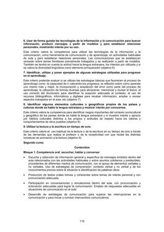 6. Usar de forma guiada las tecnologías de la información y la comunicación para buscar
información, producir mensajes a partir de modelos y para establecer relaciones
personales, mostrando interés por su uso.
Este criterio valora la competencia para utilizar las tecnologías de la información y la
comunicación, como herramienta de comunicación y de aprendizaje, en actividades habituales
de aula y para establecer relaciones personales. Las comunicaciones que se establezcan
versarán sobre temas familiares previamente trabajados y se realizarán a partir de modelos.
También se tendrá en cuenta la actitud hacia la lengua extranjera, los intentos por utilizarla y si
se valora la diversidad lingüística como elemento enriquecedor (objetivo 6).
7. Identificar, utilizar y poner ejemplos de algunas estrategias utilizadas para progresar
en el aprendizaje.
Este criterio pretende evaluar si se utilizan las estrategias básicas que favorecen el proceso de
aprendizaje como: la capacidad de ir valorando los progresos, la reflexión sobre cómo aprende
uno mismo más y mejor, la incorporación y aceptación del error como parte del proceso de
aprendizaje; la utilización de formas diversas para almacenar, memorizar y revisar el léxico; el
uso correcto del diccionario para identificar la acepción adecuada al contexto; el uso de
recursos bibliográficos, informáticos y digitales para recabar información, ampliar o revisar
aspectos trabajados en el aula, etc (objetivo 7).
8. Identificar algunos elementos culturales o geográficos propios de los países y
culturas donde se habla la lengua extranjera y mostrar interés por conocerlos.
Este criterio valora la competencia para identificar rasgos importantes del contexto sociocultural
y geográfico de los países donde se habla la lengua extranjera y si muestra interés y aprecio
por hábitos culturales distintos a los propios y actitudes de respeto hacia los valores y
comportamientos de otros pueblos (objetivo 8).
9. Utilizar la lectura y la escritura en tiempo de ocio.
Este criterio valora el uso habitual de la lectura o de la escritura en su tiempo de ocio a través
de las demandas que realiza el profesor o de la receptividad con que recibe las distintas
iniciativas de animación a la lectura (objetivo 9).
Segundo curso
                                           Contenidos
Bloque 1. Competencia oral: escuchar, hablar y conversar
•   Escucha y obtención de información general y específica de mensajes emitidos dentro del
    aula relacionados con las actividades habituales y sobre asuntos cotidianos y predecibles,
    procedentes de diferentes medios de comunicación, con el apoyo de elementos verbales y
    no verbales. Uso de estrategias de comprensión: contexto verbal y no verbal y de los
    conocimientos previos sobre la situación e identificación de palabras clave.
•   Producción de textos orales breves y coherentes sobre temas de interés personal y con
    pronunciación adecuada.
•   Participación en conversaciones y simulaciones dentro del aula, con pronunciación y
    entonación adecuadas para lograr la comunicación. Empleo de respuestas adecuadas en
    situaciones de comunicación en el aula.
•   Desarrollo de estrategias de comunicación para superar las interrupciones en la
    comunicación y para iniciar y concluir intercambios comunicativos.




                                               115
 