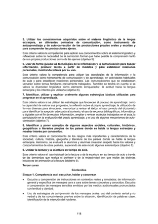 5. Utilizar los conocimientos adquiridos sobre el sistema lingüístico de la lengua
extranjera, en diferentes contextos de comunicación, como instrumento de
autoaprendizaje y de auto-corrección de las producciones propias orales y escritas y
para comprender las producciones ajenas.
Este criterio valora la competencia para aplicar sus conocimientos sobre el sistema lingüístico y
reflexionar sobre la necesidad de la corrección formal que hace posible la comprensión tanto
de sus propias producciones como de las ajenas (objetivo 5).
6. Usar de forma guiada las tecnologías de la información y la comunicación para buscar
información, producir textos a partir de modelos y para establecer relaciones
personales, mostrando interés por su uso.
Este criterio valora la competencia para utilizar las tecnologías de la información y la
comunicación como herramienta de comunicación y de aprendizaje, en actividades habituales
de aula y para establecer relaciones personales. Las comunicaciones que se establezcan
versarán sobre temas familiares previamente trabajados. También se tendrá en cuenta si se
valora la diversidad lingüística como elemento enriquecedor, la actitud hacia la lengua
extranjera y los intentos por utilizarla (objetivo 6).
7. Identificar, utilizar y explicar oralmente algunas estrategias básicas utilizadas para
progresar en el aprendizaje.
Este criterio valora si se utilizan las estrategias que favorecen el proceso de aprendizaje: como
la capacidad de valorar sus progresos, la reflexión sobre el propio aprendizaje, la utilización de
formas diversas para almacenar, memorizar y revisar el léxico; el uso correcto del diccionario
para identificar la acepción adecuada al contexto; el uso de recursos bibliográficos, informáticos
y digitales con el fin de recabar información, ampliar o revisar aspectos trabajados en el aula, la
participación en la evaluación del propio aprendizaje, y el uso de algunos mecanismos de auto-
corrección (objetivo 7).
8. Identificar y poner ejemplos de algunos aspectos sociales, culturales, históricos,
geográficos o literarios propios de los países donde se habla la lengua extranjera y
mostrar interés por conocerlos.
Este criterio valora el conocimiento de los rasgos más importantes y característicos de la
sociedad, cultura, historia, geografía y literatura de los países donde se habla la lengua
extranjera. Asimismo, se evaluará si alumnos y alumnas muestran respeto hacia los valores y
comportamientos de otros pueblos, superando de este modo algunos estereotipos (objetivo 8).
9. Utilizar la lectura y la escritura en tiempo de ocio.
Este criterio valora el uso habitual de la lectura o de la escritura en su tiempo de ocio a través
de las demandas que realiza el profesor o de la receptividad con que recibe las distintas
iniciativas de animación a la lectura (objetivo 9).
Tercer curso
                                           Contenidos
Bloque 1. Competencia oral: escuchar, hablar y conversar
•   Escucha y comprensión de instrucciones en contextos reales y simulados; de información
    general y específica de mensajes cara a cara sobre temas concretos y conocidos. Escucha
    y comprensión de mensajes sencillos emitidos por los medios audiovisuales pronunciados
    con lentitud y claridad.
•   Uso de estrategias de comprensión de los mensajes orales: uso del contexto verbal y no
    verbal y de los conocimientos previos sobre la situación, identificación de palabras clave,
    identificación de la intención del hablante.




                                               118
 