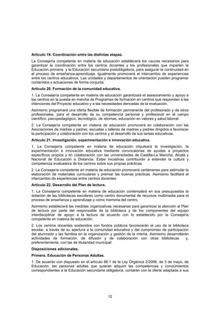 Artículo 19. Coordinación entre las distintas etapas.
La Consejería competente en materia de educación establecerá los cauces necesarios para
garantizar la coordinación entre los centros docentes y los profesionales que imparten la
Educación primaria y la Educación secundaria postobligatoria, para asegurar la continuidad en
el proceso de enseñanza-aprendizaje. Igualmente promoverá el intercambio de experiencias
entre los centros educativos. Las unidades y departamentos de orientación pueden programar
contenidos y actuaciones de forma conjunta.
Artículo 20. Formación de la comunidad educativa.
1. La Consejería competente en materia de educación garantizará el asesoramiento y apoyo a
los centros en la puesta en marcha de Programas de formación en centros que respondan a las
intenciones del Proyecto educativo y a las necesidades derivadas de la evaluación.
Asimismo programará una oferta flexible de formación permanente del profesorado y de otros
profesionales, para el desarrollo de su competencia personal y profesional en el campo
científico, psicopedagógico, tecnológico, de idiomas, educación en valores y salud laboral.
2. La Consejería competente en materia de educación promoverá en colaboración con las
Asociaciones de madres y padres, escuelas y talleres de madres y padres dirigidos a favorecer
la participación y colaboración con los centros y el desarrollo de sus tareas educativas.
Artículo 21. Investigación, experimentación e innovación educativa.
1. La Consejería competente en materia de educación impulsará la investigación, la
experimentación e innovación educativa mediante convocatorias de ayudas a proyectos
específicos propios y en colaboración con las universidades de Castilla-La Mancha, Alcalá y
Nacional de Educación a Distancia. Estas iniciativas contribuirán a extender la cultura y
competencia evaluadora de los centros sobre sus propias prácticas.
2. La Consejería competente en materia de educación promoverá certámenes para estimular la
elaboración de materiales curriculares y premiar las buenas prácticas. Asimismo facilitará el
intercambio de experiencias entre centros docentes.
Artículo 22. Desarrollo del Plan de lectura.
1. La Consejería competente en materia de educación contemplará en sus presupuestos la
dotación de las bibliotecas escolares como centro documental de recursos multimedia para el
proceso de enseñanza y aprendizaje y como memoria del centro.
Asimismo establecerá las medidas organizativas necesarias para garantizar la atención al Plan
de lectura por parte del responsable de la biblioteca y de los componentes del equipo
interdisciplinar de apoyo a la lectura de acuerdo con lo establecido por la Consejería
competente en materia de educación.
2. Los centros docentes sostenidos con fondos públicos favorecerán el uso de la biblioteca
escolar, a través de su apertura a la comunidad educativa y del compromiso de participación
del alumnado y las familias en la organización y gestión de la misma. Asimismo desarrollarán
actividades de formación, de difusión y de colaboración con otras bibliotecas              y,
preferentemente, con las de titularidad municipal.
Disposiciones adicionales.
Primera. Educación de Personas Adultas.
1. De acuerdo con dispuesto en el artículo 68.1 de la Ley Orgánica 2/2006, de 3 de mayo, de
Educación, las personas adultas que quieran adquirir las competencias y conocimientos
correspondientes a la Educación secundaria obligatoria, contarán con la oferta adaptada a sus




                                               12
 
