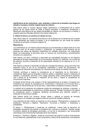 significativas de las costumbres, usos, actitudes y valores de la sociedad cuya lengua se
estudia y la propia y mostrar respeto hacia los mismos.
Este criterio valora si conocen algunos rasgos significativos y característicos de la cultura
general de los países donde se habla la lengua extranjera, si establecen semejanzas y
diferencias entre algunos de sus rasgos perceptibles en relación con los propios y si valoran y
respetan patrones culturales distintos a los propios (objetivo 8).
9. Utilizar la lectura y la escritura en tiempo de ocio.
Este criterio valora el uso habitual de la lectura o de la escritura en su tiempo de ocio a través
de las demandas que realiza el profesor o de la receptividad con que recibe las distintas
iniciativas de animación a la lectura (objetivo 9).
Matemáticas.
Las matemáticas es una materia instrumental pues sus herramientas se utilizan tanto en la vida
cotidiana como en el campo científico y profesional. La sociedad actual demanda de las
personas que utilicen las destrezas matemáticas en múltiples situaciones. Las matemáticas
deben ser presentadas al alumnado como un conjunto de conocimientos y procedimientos
cercanos a su experiencia.
Esta materia, por tanto, contribuye a desarrollar las capacidades recogidas en los objetivos
generales de la etapa relacionadas con el conocimiento científico (f). Asimismo, con el resto de
las materias, favorece el desarrollo de las capacidades incluidas en los objetivos a), b), c), d),
e), g) y m).
Esta materia contribuye al desarrollo de todas las competencias básicas, aunque de forma más
específica educa el uso de la competencia matemática a través del razonamiento, las
estrategias de resolución de problemas, los mecanismos del cálculo, la medida o las formas.
También contribuye a mejorar la competencia en el tratamiento de la información y
competencia digital pues los lenguajes numérico, gráfico y estadístico ayudan a interpretar la
realidad y a expresarla. Asimismo, como código específico utiliza continuamente la expresión
oral y escrita en la formulación y expresión de las ideas y mejora la competencia en
comunicación lingüística.
El estudio de las formas y los cuerpos o de las representaciones en el plano y el espacio son
contenidos que mejoran la competencia en conocimiento e interacción con el mundo físico y
también son herramientas de uso de las artes, y desarrolla la competencia cultural y artística.
La práctica de la resolución de problemas amplía las estrategias de aprender a aprender y
aumenta las posibilidades de autonomía e iniciativa personal. También contribuye a la mejorar
la competencia social y ciudadana, facilitando herramientas para describir, predecir, e
interpretar los fenómenos sociales.
Esta materia aporta sus números, formas, tablas y gráficos al conjunto de formatos
discontinuos o no verbales que integran el Plan de Lectura de Castilla-La Mancha.
Los contenidos de esta materia se organizan en cinco bloques: “Planteamiento y resolución de
problemas”; “Números y Álgebra”; “Geometría”; “Funciones y Gráficas”; y “Estadística y
probabilidad”.
El bloque 1, “Planteamiento y resolución de problemas”, incluye toda la secuencia de
estrategias necesarias para abordar un problema sea, cual sea su contenido. También recoge
la práctica habitual de estrategias personales y el uso de la calculadora y las herramientas
informáticas como herramientas habituales de la vida cotidiana.
El bloque 2, “Números y Álgebra”, amplia el conocimiento del sistema numérico profundizando
en sus relaciones, generalizando el uso comprensivo y eficaz de las operaciones y aumentando




                                               125
 