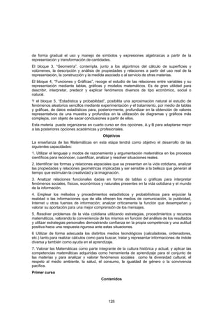 de forma gradual el uso y manejo de símbolos y expresiones algebraicas a partir de la
representación y transformación de cantidades.
El bloque 3, “Geometría”, contempla, junto a los algoritmos del cálculo de superficies y
volúmenes, la descripción y análisis de propiedades y relaciones a partir del uso real de la
representación, la construcción y la medida asociado o al servicio de otras materias.
El bloque 4, “Funciones y Gráficas”, recoge el estudio de las relaciones entre variables y su
representación mediante tablas, gráficas y modelos matemáticos. Es de gran utilidad para
describir, interpretar, predecir y explicar fenómenos diversos de tipo económico, social o
natural.
Y el bloque 5, “Estadística y probabilidad”, posibilita una aproximación natural al estudio de
fenómenos aleatorios sencillos mediante experimentación y el tratamiento, por medio de tablas
y gráficas, de datos estadísticos para, posteriormente, profundizar en la obtención de valores
representativos de una muestra y profundiza en la utilización de diagramas y gráficos más
complejos, con objeto de sacar conclusiones a partir de ellos.
Esta materia puede organizarse en cuarto curso en dos opciones, A y B para adaptarse mejor
a las posteriores opciones académicas y profesionales.
                                           Objetivos
La enseñanza de las Matemáticas en esta etapa tendrá como objetivo el desarrollo de las
siguientes capacidades:
1. Utilizar el lenguaje y modos de razonamiento y argumentación matemática en los procesos
científicos para reconocer, cuantificar, analizar y resolver situaciones reales.
2. Identificar las formas y relaciones espaciales que se presentan en la vida cotidiana, analizar
las propiedades y relaciones geométricas implicadas y ser sensible a la belleza que generan al
tiempo que estimulan la creatividad y la imaginación.
3. Analizar relaciones funcionales dadas en forma de tablas o gráficas para interpretar
fenómenos sociales, físicos, económicos y naturales presentes en la vida cotidiana y el mundo
de la información.
4. Emplear los métodos y procedimientos estadísticos y probabilísticos para enjuiciar la
realidad o las informaciones que de ella ofrecen los medios de comunicación, la publicidad,
Internet u otras fuentes de información; analizar críticamente la función que desempeñan y
valorar su aportación para una mejor comprensión de los mensajes.
5. Resolver problemas de la vida cotidiana utilizando estrategias, procedimientos y recursos
matemáticos, valorando la conveniencia de los mismos en función del análisis de los resultados
y utilizar estrategias personales demostrando confianza en la propia competencia y una actitud
positiva hacia una respuesta rigurosa ante estas situaciones.
6 Utilizar de forma adecuada los distintos medios tecnológicos (calculadoras, ordenadores,
etc.) tanto para realizar cálculos como para buscar, tratar y representar informaciones de índole
diversa y también como ayuda en el aprendizaje.
7. Valorar las Matemáticas como parte integrante de la cultura histórica y actual, y aplicar las
competencias matemáticas adquiridas como herramienta de aprendizaje para el conjunto de
las materias y para analizar y valorar fenómenos sociales como la diversidad cultural, el
respeto al medio ambiente, la salud, el consumo, la igualdad de género o la convivencia
pacífica.
Primer curso
                                          Contenidos




                                              126
 