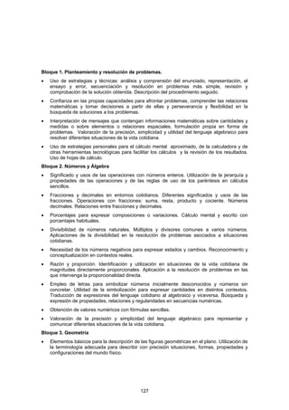 Bloque 1. Planteamiento y resolución de problemas.
•   Uso de estrategias y técnicas: análisis y comprensión del enunciado, representación, el
    ensayo y error, secuenciación y resolución en problemas más simple, revisión y
    comprobación de la solución obtenida. Descripción del procedimiento seguido.
•   Confianza en las propias capacidades para afrontar problemas, comprender las relaciones
    matemáticas y tomar decisiones a partir de ellas y perseverancia y flexibilidad en la
    búsqueda de soluciones a los problemas.
•   Interpretación de mensajes que contengan informaciones matemáticas sobre cantidades y
    medidas o sobre elementos o relaciones espaciales, formulación propia en forma de
    problemas. Valoración de la precisión, simplicidad y utilidad del lenguaje algebraico para
    resolver diferentes situaciones de la vida cotidiana.
•   Uso de estrategias personales para el cálculo mental aproximado, de la calculadora y de
    otras herramientas tecnológicas para facilitar los cálculos y la revisión de los resultados.
    Uso de hojas de cálculo.
Bloque 2. Números y Álgebra
•   Significado y usos de las operaciones con números enteros. Utilización de la jerarquía y
    propiedades de las operaciones y de las reglas de uso de los paréntesis en cálculos
    sencillos.
•   Fracciones y decimales en entornos cotidianos. Diferentes significados y usos de las
    fracciones. Operaciones con fracciones: suma, resta, producto y cociente. Números
    decimales. Relaciones entre fracciones y decimales.
•   Porcentajes para expresar composiciones o variaciones. Cálculo mental y escrito con
    porcentajes habituales.
•   Divisibilidad de números naturales. Múltiplos y divisores comunes a varios números.
    Aplicaciones de la divisibilidad en la resolución de problemas asociados a situaciones
    cotidianas.
•   Necesidad de los números negativos para expresar estados y cambios. Reconocimiento y
    conceptualización en contextos reales.
•   Razón y proporción. Identificación y utilización en situaciones de la vida cotidiana de
    magnitudes directamente proporcionales. Aplicación a la resolución de problemas en las
    que intervenga la proporcionalidad directa.
•   Empleo de letras para simbolizar números inicialmente desconocidos y números sin
    concretar. Utilidad de la simbolización para expresar cantidades en distintos contextos.
    Traducción de expresiones del lenguaje cotidiano al algebraico y viceversa. Búsqueda y
    expresión de propiedades, relaciones y regularidades en secuencias numéricas.
•   Obtención de valores numéricos con fórmulas sencillas.
•   Valoración de la precisión y simplicidad del lenguaje algebraico para representar y
    comunicar diferentes situaciones de la vida cotidiana.
Bloque 3. Geometría
•   Elementos básicos para la descripción de las figuras geométricas en el plano. Utilización de
    la terminología adecuada para describir con precisión situaciones, formas, propiedades y
    configuraciones del mundo físico.




                                              127
 