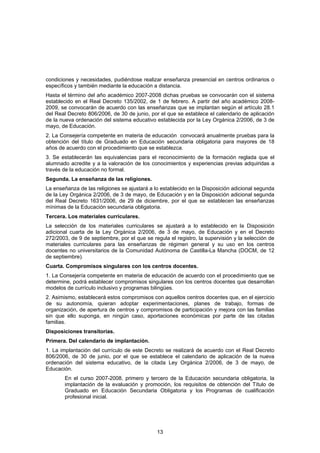 condiciones y necesidades, pudiéndose realizar enseñanza presencial en centros ordinarios o
específicos y también mediante la educación a distancia.
Hasta el término del año académico 2007-2008 dichas pruebas se convocarán con el sistema
establecido en el Real Decreto 135/2002, de 1 de febrero. A partir del año académico 2008-
2009, se convocarán de acuerdo con las enseñanzas que se implantan según el artículo 28.1
del Real Decreto 806/2006, de 30 de junio, por el que se establece el calendario de aplicación
de la nueva ordenación del sistema educativo establecida por la Ley Orgánica 2/2006, de 3 de
mayo, de Educación.
2. La Consejería competente en materia de educación convocará anualmente pruebas para la
obtención del título de Graduado en Educación secundaria obligatoria para mayores de 18
años de acuerdo con el procedimiento que se establezca.
3. Se establecerán las equivalencias para el reconocimiento de la formación reglada que el
alumnado acredite y a la valoración de los conocimientos y experiencias previas adquiridas a
través de la educación no formal.
Segunda. La enseñanza de las religiones.
La enseñanza de las religiones se ajustará a lo establecido en la Disposición adicional segunda
de la Ley Orgánica 2/2006, de 3 de mayo, de Educación y en la Disposición adicional segunda
del Real Decreto 1631/2006, de 29 de diciembre, por el que se establecen las enseñanzas
mínimas de la Educación secundaria obligatoria.
Tercera. Los materiales curriculares.
La selección de los materiales curriculares se ajustará a lo establecido en la Disposición
adicional cuarta de la Ley Orgánica 2/2006, de 3 de mayo, de Educación y en el Decreto
272/2003, de 9 de septiembre, por el que se regula el registro, la supervisión y la selección de
materiales curriculares para las enseñanzas de régimen general y su uso en los centros
docentes no universitarios de la Comunidad Autónoma de Castilla-La Mancha (DOCM, de 12
de septiembre).
Cuarta. Compromisos singulares con los centros docentes.
1. La Consejería competente en materia de educación de acuerdo con el procedimiento que se
determine, podrá establecer compromisos singulares con los centros docentes que desarrollan
modelos de currículo inclusivo y programas bilingües.
2. Asimismo, establecerá estos compromisos con aquellos centros docentes que, en el ejercicio
de su autonomía, quieran adoptar experimentaciones, planes de trabajo, formas de
organización, de apertura de centros y compromisos de participación y mejora con las familias
sin que ello suponga, en ningún caso, aportaciones económicas por parte de las citadas
familias.
Disposiciones transitorias.
Primera. Del calendario de implantación.
1. La implantación del currículo de este Decreto se realizará de acuerdo con el Real Decreto
806/2006, de 30 de junio, por el que se establece el calendario de aplicación de la nueva
ordenación del sistema educativo, de la citada Ley Orgánica 2/2006, de 3 de mayo, de
Educación.
       En el curso 2007-2008, primero y tercero de la Educación secundaria obligatoria, la
       implantación de la evaluación y promoción, los requisitos de obtención del Título de
       Graduado en Educación Secundaria Obligatoria y los Programas de cualificación
       profesional inicial.




                                              13
 