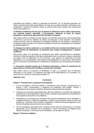 capacidad para lograrlo y valorar la capacidad de transmitir, con un lenguaje adecuado, las
ideas y procesos personales desarrollados, de modo que se hagan entender y entiendan a sus
compañeros. También se pretende valorar su actitud positiva para realizar esta actividad de
intercambio (objetivo 5).
9. Resolver problemas para los que se precise la utilización de las cuatro operaciones,
con números enteros, decimales y fraccionarios, utilizando la forma de cálculo
apropiada y valorando la adecuación del resultado al contexto.
Este criterio valora la competencia para asignar a las distintas operaciones nuevos significados
y determinar cuál de los métodos de cálculo es adecuado a cada situación. Se pretende
evaluar asimismo cómo se interpretan los resultados obtenidos en los cálculos y comprobar si
se adopta la actitud que lleva a no tomar el resultado por bueno sin contrastarlo con la situación
de partida (objetivo 5).
10. Emplear de manera autónoma y con sentido crítico los recursos tecnológicos en el
trabajo habitual de matemáticas, en particular para realizar investigaciones y resolver
problemas.
Este criterio valora si el alumnado es competente para utilizar racionalmente la calculadora
científica y distintos programas informáticos adecuados para su nivel para resolver ecuaciones
por tanteo, para el tratamiento de las funciones y sus gráficas, el tratamiento de datos
estadísticos y su representación, para realizar autorregulaciones y correcciones. Asimismo se
valora si reconocen sus limitaciones e interpretan los resultados que nos proporcionan (objetivo
6)
11. Demostrar actitudes propias de la actividad matemática y valorar la contribución de
esta materia en el desarrollo científico y cultural de la sociedad.
Este criterio valora la constancia, la flexibilidad, el rigor y la precisión que el alumnado
demuestra en sus tareas y la valoración del papel de las Matemáticas en la sociedad y su
visión como un camino en construcción (objetivo 7)
Segundo curso
                                          Contenidos
Bloque 1. Planteamiento y resolución de problemas.
•   Uso de estrategias y técnicas: análisis y comprensión del enunciado, representación, el
    ensayo y error, secuenciación y resolución de problemas más simples, revisión y
    comprobación de la solución obtenida. Descripción del procedimiento seguido.
•   Confianza en las propias capacidades para afrontar problemas, comprender las relaciones
    matemáticas y tomar decisiones a partir de ellas, además de perseverancia y flexibilidad en
    la búsqueda de soluciones a los problemas.
•   Interpretación de mensajes que contengan informaciones matemáticas sobre cantidades, y
    medidas elementos o relaciones espaciales, creando una formulación propia en forma de
    problemas. Valoración de la precisión, simplicidad y utilidad del lenguaje algebraico para
    resolver diferentes situaciones de la vida cotidiana.
•   Uso de estrategias personales para el cálculo mental, para las estimaciones y el cálculo
    aproximado, de la utilización de la calculadora y otras herramientas tecnológicas para
    facilitar los cálculos y la revisión de los resultados. Uso de hojas de cálculo.
Bloque 2. Números y Álgebra.




                                               130
 