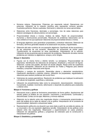 •   Números enteros. Operaciones. Potencias con exponente natural. Operaciones con
    potencias. Utilización de la notación científica para representar números grandes.
    Cuadrados perfectos. Raíces cuadradas. Estimación y obtención de raíces aproximadas.
•   Relaciones entre fracciones, decimales y porcentajes. Uso de estas relaciones para
    elaborar estrategias de cálculo práctico con porcentajes.
•   Proporcionalidad directa e inversa. Análisis de tablas. Razón de proporcionalidad.
    Aumentos y disminuciones porcentuales. Resolución de problemas relacionados con la
    vida cotidiana en los que aparezcan relaciones de proporcionalidad directa o inversa.
•   El lenguaje algebraico para generalizar propiedades y simbolizar relaciones. Obtención de
    fórmulas y términos generales basada en la observación de pautas y regularidades.
•   Obtención del valor numérico de una expresión algebraica. Significado de las ecuaciones y
    de las soluciones de una ecuación. Resolución de ecuaciones de primer grado.
    Transformación de ecuaciones en otras equivalentes. Interpretación de la solución.
    Utilización de las ecuaciones para la resolución de problemas. Resolución de estos mismos
    problemas por métodos no algebraicos: ensayo y error dirigido.
Bloque 3. Geometría
•   Figuras con la misma forma y distinto tamaño. La semejanza. Proporcionalidad de
    segmentos. Identificación de relaciones de semejanza. Ampliación y reducción de figuras.
    Obtención, cuando sea posible, del factor de escala utilizado. Razón entre las superficies
    de figuras semejantes. Utilización de los teoremas de Thales y Pitágoras para obtener
    medidas y comprobar relaciones entre figuras.
•   Poliedros y cuerpos de revolución. Desarrollos planos y elementos característicos.
    Clasificación atendiendo a distintos criterios. Utilización de propiedades, regularidades y
    relaciones para resolver problemas del mundo físico.
•   Volúmenes de cuerpos geométricos. Resolución de problemas que impliquen la estimación
    y el cálculo de longitudes, superficies y volúmenes.
•   Utilización de procedimientos tales como la composición, descomposición, intersección,
    truncamiento, dualidad, movimiento, deformación o desarrollo de poliedros para analizarlos
    u obtener otros.
Bloque 4. Funciones y gráficas
•   Descripción local y global de fenómenos presentados de forma gráfica. Aportaciones del
    estudio gráfico al análisis de una situación: crecimiento y decrecimiento. Continuidad y
    discontinuidad. Cortes con los ejes. Máximos y mínimos relativos.
•   Obtención de la relación entre dos magnitudes directa o inversamente proporcionales a
    partir del análisis de su tabla de valores y de su gráfica. Interpretación de la constante de
    proporcionalidad. Aplicación a situaciones reales.
•   Representación gráfica de una situación que viene dada a partir de una tabla de valores, de
    un enunciado o de una expresión algebraica sencilla. Interpretación de las gráficas como
    relación entre dos magnitudes. Observación y experimentación en casos prácticos.
    Utilización de calculadoras gráficas y programas de ordenador para la construcción e
    interpretación de gráficas.
Bloque 5. Estadística y probabilidad




                                              131
 