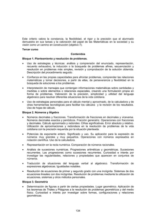 Este criterio valora la constancia, la flexibilidad, el rigor y la precisión que el alumnado
demuestra en sus tareas y la valoración del papel de las Matemáticas en la sociedad y su
visión como un camino en construcción (objetivo 7).
Tercer curso
                                          Contenidos
Bloque 1. Planteamiento y resolución de problemas.
•   Uso de estrategias y técnicas: análisis y comprensión del enunciado, representación,
    recuento exhaustivo, la inducción o la búsqueda de problemas afines, secuenciación y
    resolución en problemas más simples, revisión y comprobación de la solución obtenida.
    Descripción del procedimiento seguido.
•   Confianza en las propias capacidades para afrontar problemas, comprender las relaciones
    matemáticas y tomar decisiones, a partir de ellas, de perseverancia y flexibilidad en la
    búsqueda de soluciones a los problemas.
•   Interpretación de mensajes que contengan informaciones matemáticas sobre cantidades y
    medidas o sobre elementos o relaciones espaciales, creando una formulación propia en
    forma de problemas. Valoración de la precisión, simplicidad y utilidad del lenguaje
    algebraico para resolver diferentes situaciones de la vida cotidiana.
•   Uso de estrategias personales para el cálculo mental y aproximado, de la calculadora y de
    otras herramientas tecnológicas para facilitar los cálculos y la revisión de los resultados.
    Uso de hojas de cálculo.
Bloque 2. Números y Álgebra
•   Números decimales y fracciones. Transformación de fracciones en decimales y viceversa.
    Números decimales exactos y periódicos. Fracción generatriz. Operaciones con fracciones
    y decimales. Cálculo aproximado y redondeo. Cifras significativas. Error absoluto y relativo.
    Utilización de aproximaciones y redondeos en la resolución de problemas de la vida
    cotidiana con la precisión requerida por la situación planteada.
•   Potencias de exponente entero. Significado y uso. Su aplicación para la expresión de
    números muy grandes y muy pequeños. Operaciones con números expresados en
    notación científica. Uso de la calculadora.
•   Representación en la recta numérica. Comparación de números racionales.
•   Análisis de sucesiones numéricas. Progresiones aritméticas y geométricas. Sucesiones
    recurrentes. Las progresiones como sucesiones recurrentes. Curiosidad e interés por
    investigar las regularidades, relaciones y propiedades que aparecen en conjuntos de
    números.
•   Traducción de situaciones del lenguaje verbal al algebraico. Transformación de
    expresiones algebraicas. Igualdades notables.
•   Resolución de ecuaciones de primer y segundo grado con una incógnita. Sistemas de dos
    ecuaciones lineales con dos incógnitas. Resolución de problemas mediante la utilización de
    ecuaciones, sistemas y otros métodos personales.
Bloque 3. Geometría
•   Determinación de figuras a partir de ciertas propiedades. Lugar geométrico. Aplicación de
    los teoremas de Thales y Pitágoras a la resolución de problemas geométricos y del medio
    físico. Curiosidad e interés por investigar sobre formas, configuraciones y relaciones
    geométricas.




                                              134
 