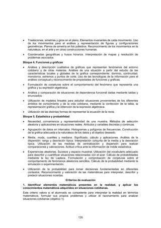 •   Traslaciones, simetrías y giros en el plano. Elementos invariantes de cada movimiento. Uso
    de los movimientos para el análisis y representación de figuras y configuraciones
    geométricas. Planos de simetría en los poliedros. Reconocimiento de los movimientos en la
    naturaleza, en el arte y en otras construcciones humanas.
•   Coordenadas geográficas y husos horarios. Interpretación de mapas y resolución de
    problemas asociados.
Bloque 4. Funciones y gráficas
•   Análisis y descripción cualitativa de gráficas que representan fenómenos del entorno
    cotidiano y de otras materias. Análisis de una situación a partir del estudio de las
    características locales y globales de la gráfica correspondiente: dominio, continuidad,
    monotonía, extremos y puntos de corte. Uso de las tecnologías de la información para el
    análisis conceptual y reconocimiento de propiedades de funciones y gráficas.
•   Formulación de conjeturas sobre el comportamiento del fenómeno que representa una
    gráfica y su expresión algebraica.
•   Análisis y comparación de situaciones de dependencia funcional dadas mediante tablas y
    enunciados.
•   Utilización de modelos lineales para estudiar situaciones provenientes de los diferentes
    ámbitos de conocimiento y de la vida cotidiana, mediante la confección de la tabla, la
    representación gráfica y la obtención de la expresión algebraica.
•   Utilización de las distintas formas de representar la ecuación de la recta.
Bloque 5. Estadística y probabilidad
•   Necesidad, conveniencia y representatividad de una muestra. Métodos de selección
    aleatoria y aplicaciones en situaciones reales. Atributos y variables discretas y continuas.
•   Agrupación de datos en intervalos. Histogramas y polígonos de frecuencias. Construcción
    de la gráfica adecuada a la naturaleza de los datos y al objetivo deseado.
•   Media, moda, cuartiles y mediana. Significado, cálculo y aplicaciones. Análisis de la
    dispersión: rango y desviación típica. Interpretación conjunta de la media y la desviación
    típica. Utilización de las medidas de centralización y dispersión para realizar
    comparaciones y valoraciones. Actitud crítica ante la información de índole estadística.
•   Experiencias aleatorias. Sucesos y espacio muestral. Utilización del vocabulario adecuado
    para describir y cuantificar situaciones relacionadas con el azar. Cálculo de probabilidades
    mediante la ley de Laplace. Formulación y comprobación de conjeturas sobre el
    comportamiento de fenómenos aleatorios sencillos. Cálculo de la probabilidad mediante la
    simulación o experimentación.
•   Utilización de la probabilidad para tomar decisiones fundamentadas en diferentes
    contextos. Reconocimiento y valoración de las matemáticas para interpretar, describir y
    predecir situaciones inciertas.
                                    Criterios de evaluación
1. Identificar elementos matemáticos presentes en la realidad, y aplicar los
conocimientos matemáticos adquiridos en situaciones cotidianas.
Este criterio valora si el alumnado es competente para interpretar la realidad en términos
matemáticos, formular sus propios problemas y utilizar el razonamiento para analizar
situaciones cotidianas (objetivo 1).




                                               135
 