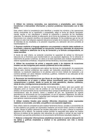 2. Utilizar los números racionales, sus operaciones y propiedades, para recoger,
transformar e intercambiar información y resolver problemas relacionados con la vida
diaria.
Este criterio valora la competencia para identificar y emplear los números y las operaciones
siendo conscientes de su significado y propiedades, elegir la forma de cálculo apropiada:
mental, escrita o con calculadora y estimar la coherencia y precisión de los resultados
obtenidos. Es relevante también la adecuación de la forma de expresar los números: decimal,
fraccionaria o en notación científica a la situación planteada. En los problemas que se han de
plantear en este nivel adquiere especial relevancia el empleo de la notación científica así como
el redondeo de los resultados a la precisión requerida y la valoración del error cometido al
hacerlo(objetivo 1).
3. Expresar mediante el lenguaje algebraico una propiedad o relación dada mediante un
enunciado y observar regularidades en secuencias numéricas obtenidas de situaciones
reales, mediante la obtención de la ley de formación y la fórmula correspondiente, en
casos sencillos.
A través de este criterio, se pretende comprobar la capacidad de extraer la información
relevante de un fenómeno para transformarla en una expresión algebraica. En lo referente al
tratamiento de pautas numéricas, se valora si se está capacitado para analizar regularidades y
obtener expresiones simbólicas, incluyendo formas iterativas y recursivas (objetivo 1).
4. Utilizar las ecuaciones de primer y segundo grado o de sistemas de ecuaciones
lineales con dos incógnitas para resolver problemas de la vida cotidiana.
Este criterio valora la competencia para aplicar las técnicas de manipulación de expresiones
literales para resolver problemas que puedan ser traducidos previamente a ecuaciones y
sistemas. La resolución algebraica no se plantea como el único método de resolución y se
combina también con otros métodos numéricos y gráficos, mediante el uso adecuado de los
recursos tecnológicos (objetivo 1).
5. Reconocer las transformaciones que llevan de una figura geométrica a otra mediante
los movimientos en el plano y utilizar dichos movimientos para crear sus propias
composiciones y analizar, desde un punto de vista geométrico, diseños cotidianos,
obras de arte y configuraciones presentes en la naturaleza.
Este criterio valora la comprensión de los movimientos en el plano, para que puedan ser
utilizados como un recurso más de análisis en una formación natural o en una creación
artística. El reconocimiento de los movimientos lleva consigo la identificación de sus elementos
característicos: ejes de simetría, centro y amplitud de giro, etc. Igualmente los lugares
geométricos se reconocerán por sus propiedades, no por su expresión algebraica. Se trata de
evaluar, además, la creatividad y capacidad para manipular objetos y componer movimientos
para generar creaciones propias (objetivo 2).
6. Utilizar modelos lineales para estudiar diferentes situaciones reales expresadas
mediante un enunciado, una tabla, una gráfica o una expresión algebraica.
Este criterio valora la competencia para analizar fenómenos físicos, sociales o provenientes de
la vida cotidiana que pueden ser expresados mediante una función lineal, construir la tabla de
valores, dibujar la gráfica utilizando las escalas adecuadas en los ejes y obtener la expresión
algebraica de la relación. Se pretende evaluar también la capacidad para aplicar los medios
técnicos al análisis de los aspectos más relevantes de una gráfica y extraer de ese modo la
información que permita profundizar en el conocimiento del fenómeno estudiado (objetivo 3).
7. Elaborar e interpretar informaciones estadísticas teniendo en cuenta la adecuación de
las tablas y gráficas empleadas y analizar si los parámetros son más o menos
significativos.




                                              136
 