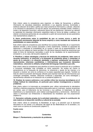 Este criterio valora la competencia para organizar, en tablas de frecuencias y gráficas,
información de naturaleza estadística, atendiendo a sus aspectos técnicos, funcionales y
estéticos (elección de la tabla o gráfica que mejor presenta la información) y calcular, utilizando
si es necesario la calculadora o la hoja de cálculo, los parámetros centrales (media, mediana y
moda) y de dispersión (recorrido y desviación típica) de una distribución. Asimismo se valorará
la capacidad de interpretar información estadística dada en forma de tablas y gráficas y de
obtener conclusiones pertinentes de una población a partir del conocimiento de sus parámetros
más representativos (objetivo 4).
8. Hacer predicciones sobre la posibilidad de que un suceso ocurra a partir de
información previamente obtenida de forma empírica o como resultado del recuento de
posibilidades, en casos sencillos.
Este criterio valora la competencia para identificar los sucesos elementales de un experimento
aleatorio sencillo y otros sucesos asociados a dicho experimento. También la capacidad de
determinar e interpretar la probabilidad de un suceso a partir de la experimentación o del
cálculo (Ley de Laplace) en casos sencillos. Por ello tienen especial interés las situaciones que
exijan la toma de decisiones razonables a partir de los resultados de la experimentación,
simulación o, en su caso, del recuento (objetivo 4).
9. Planificar y utilizar estrategias y técnicas de resolución de problemas, tales como el
recuento exhaustivo, la inducción o la búsqueda de problemas afines y comprobar el
ajuste de la solución a la situación planteada y expresar verbalmente con precisión,
razonamientos, relaciones cuantitativas, e informaciones que incorporen elementos
matemáticos, valorando la utilidad y simplicidad del lenguaje matemático para ello.
Este criterio valora la competencia para planificar el camino hacia la resolución de un problema
e incorporar estrategias más complejas en dicha resolución. Se evalúa así mismo la
perseverancia en la búsqueda de soluciones, la coherencia y ajuste de las mismas a la
situación a resolver así como la confianza en la propia capacidad para lograrlo. También se
trata de valorar la precisión del lenguaje utilizado para expresar todo tipo de informaciones que
contengan cantidades, medidas, relaciones numéricas y espaciales, así como estrategias y
razonamientos utilizados en la resolución de un problema (objetivo 5).
10. Emplear de manera autónoma y con sentido crítico los recursos tecnológicos en el
trabajo habitual de matemáticas, en particular para realizar investigaciones y resolver
problemas.
Este criterio valora si el alumnado es competente para: utilizar racionalmente la calculadora
científica y distintos programas informáticos adecuados para su nivel para resolver ecuaciones
por tanteo, para el tratamiento de las funciones y sus gráficas, el tratamiento de datos
estadísticos y su representación, para realizar autorregulaciones y correcciones . Asimismo se
valora si reconocen sus limitaciones e interpretando los resultados que nos proporcionan
(objetivo 6).
11. Demostrar actitudes propias de la actividad matemática y valorar la contribución de
esta materia en el desarrollo científico y cultural de la sociedad.
Este criterio valora la constancia, la flexibilidad, el rigor y la precisión que el alumnado
demuestra en sus tareas y la valoración del papel de las Matemáticas en la sociedad y su
visión como un camino en construcción (objetivo 7).
Cuarto curso
Opción A
                                           Contenidos
Bloque 1. Planteamiento y resolución de problemas




                                               137
 