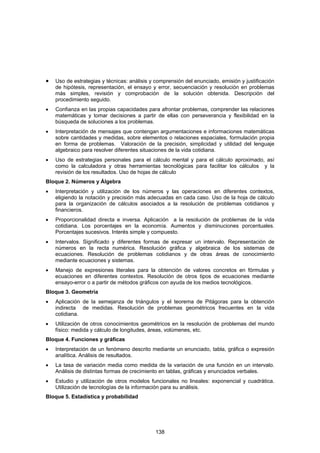 •   Uso de estrategias y técnicas: análisis y comprensión del enunciado, emisión y justificación
    de hipótesis, representación, el ensayo y error, secuenciación y resolución en problemas
    más simples, revisión y comprobación de la solución obtenida. Descripción del
    procedimiento seguido.
•   Confianza en las propias capacidades para afrontar problemas, comprender las relaciones
    matemáticas y tomar decisiones a partir de ellas con perseverancia y flexibilidad en la
    búsqueda de soluciones a los problemas.
•   Interpretación de mensajes que contengan argumentaciones e informaciones matemáticas
    sobre cantidades y medidas, sobre elementos o relaciones espaciales, formulación propia
    en forma de problemas. Valoración de la precisión, simplicidad y utilidad del lenguaje
    algebraico para resolver diferentes situaciones de la vida cotidiana.
•   Uso de estrategias personales para el cálculo mental y para el cálculo aproximado, así
    como la calculadora y otras herramientas tecnológicas para facilitar los cálculos y la
    revisión de los resultados. Uso de hojas de cálculo
Bloque 2. Números y Álgebra
•   Interpretación y utilización de los números y las operaciones en diferentes contextos,
    eligiendo la notación y precisión más adecuadas en cada caso. Uso de la hoja de cálculo
    para la organización de cálculos asociados a la resolución de problemas cotidianos y
    financieros.
•   Proporcionalidad directa e inversa. Aplicación a la resolución de problemas de la vida
    cotidiana. Los porcentajes en la economía. Aumentos y disminuciones porcentuales.
    Porcentajes sucesivos. Interés simple y compuesto.
•   Intervalos. Significado y diferentes formas de expresar un intervalo. Representación de
    números en la recta numérica. Resolución gráfica y algebraica de los sistemas de
    ecuaciones. Resolución de problemas cotidianos y de otras áreas de conocimiento
    mediante ecuaciones y sistemas.
•   Manejo de expresiones literales para la obtención de valores concretos en fórmulas y
    ecuaciones en diferentes contextos. Resolución de otros tipos de ecuaciones mediante
    ensayo-error o a partir de métodos gráficos con ayuda de los medios tecnológicos.
Bloque 3. Geometría
•   Aplicación de la semejanza de triángulos y el teorema de Pitágoras para la obtención
    indirecta de medidas. Resolución de problemas geométricos frecuentes en la vida
    cotidiana.
•   Utilización de otros conocimientos geométricos en la resolución de problemas del mundo
    físico: medida y cálculo de longitudes, áreas, volúmenes, etc.
Bloque 4. Funciones y gráficas
•   Interpretación de un fenómeno descrito mediante un enunciado, tabla, gráfica o expresión
    analítica. Análisis de resultados.
•   La tasa de variación media como medida de la variación de una función en un intervalo.
    Análisis de distintas formas de crecimiento en tablas, gráficas y enunciados verbales.
•   Estudio y utilización de otros modelos funcionales no lineales: exponencial y cuadrática.
    Utilización de tecnologías de la información para su análisis.
Bloque 5. Estadística y probabilidad




                                              138
 