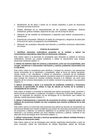•   Identificación de las fases y tareas de un estudio estadístico a partir de situaciones
    concretas cercanas al alumno.
•   Análisis elemental de la representatividad de las muestras estadísticas. Gráficas
    estadísticas: gráficas múltiples, diagramas de caja. Uso de la hoja de cálculo.
•   Utilización de las medidas de centralización y dispersión para realizar comparaciones y
    valoraciones.
•   Experiencias compuestas. Utilización de tablas de contingencia y diagramas de árbol para
    el recuento de casos y la asignación de probabilidades.
•   Utilización del vocabulario adecuado para describir y cuantificar situaciones relacionadas
    con el azar.
                                   Criterios de evaluación
1. Identificar elementos matemáticos presentes en la realidad y aplicar                    los
conocimientos matemáticos adquiridos en situaciones cotidianas.
Este criterio valora si el alumnado es competente para interpretar la realidad en términos
matemáticos, formular sus propios problemas y utilizar el razonamiento para analizar
situaciones cotidianas (objetivo 1).
2. Utilizar los distintos tipos de números y operaciones, junto con sus propiedades, para
recoger, transformar e intercambiar información y resolver problemas relacionados con
la vida diaria.
Este criterio valora la competencia para identificar y emplear los números y las operaciones
siendo conscientes de su significado y propiedades, elegir la forma de cálculo apropiada:
mental, escrita o con calculadora, y estimar la coherencia y precisión de los resultados
obtenidos. En este nivel adquiere especial importancia observar la capacidad de los alumnos
para manejar los números en diversos contextos cercanos a lo cotidiano, así como otros
aspectos de los números relacionados con la medida, números muy grandes o muy pequeños
(objetivo 1).
3. Aplicar porcentajes y tasas a la resolución de problemas cotidianos y financieros
valorando la oportunidad de utilizar la hoja de calculo en función de la cantidad y
complejidad de los números.
Este criterio va dirigido a comprobar la capacidad para aplicar porcentajes, tasas, aumentos y
disminuciones porcentuales a problemas vinculados a situaciones financieras habituales y a
valorar la capacidad de utilización de las tecnologías de la información para realizar los
cálculos, cuando sea preciso (objetivo 1).
4. Utilizar el planteamiento y resolución de ecuaciones de primer y segundo grado o de
sistemas de ecuaciones lineales con dos incógnitas para resolver problemas de la vida
cotidiana.
Este criterio valora si el alumnado está preparado para aplicar las técnicas de manipulación de
expresiones literales para resolver problemas que puedan ser traducidos previamente en forma
de ecuaciones y sistemas. La resolución algebraica no se plantea como el único método de
resolución y se combina también con otros métodos numéricos y gráficos, mediante el uso
adecuado de las tecnologías de la información (objetivo 1).
5. Utilizar instrumentos, fórmulas y técnicas apropiadas para obtener medidas directas e
indirectas en situaciones reales.
Este criterio valora el uso de estrategias para calcular magnitudes desconocidas a partir de
otras conocidas, utilizar los instrumentos de medida disponibles, aplicar las fórmulas




                                             139
 