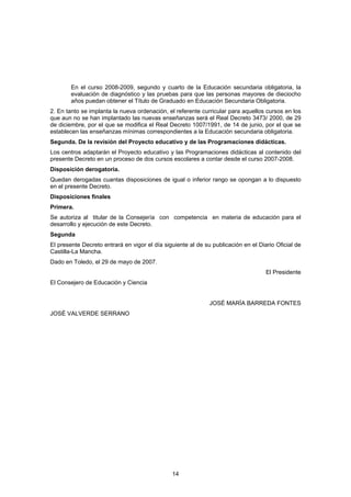 En el curso 2008-2009, segundo y cuarto de la Educación secundaria obligatoria, la
        evaluación de diagnóstico y las pruebas para que las personas mayores de dieciocho
        años puedan obtener el Título de Graduado en Educación Secundaria Obligatoria.
2. En tanto se implanta la nueva ordenación, el referente curricular para aquellos cursos en los
que aun no se han implantado las nuevas enseñanzas será el Real Decreto 3473/ 2000, de 29
de diciembre, por el que se modifica el Real Decreto 1007/1991, de 14 de junio, por el que se
establecen las enseñanzas mínimas correspondientes a la Educación secundaria obligatoria.
Segunda. De la revisión del Proyecto educativo y de las Programaciones didácticas.
Los centros adaptarán el Proyecto educativo y las Programaciones didácticas al contenido del
presente Decreto en un proceso de dos cursos escolares a contar desde el curso 2007-2008.
Disposición derogatoria.
Quedan derogadas cuantas disposiciones de igual o inferior rango se opongan a lo dispuesto
en el presente Decreto.
Disposiciones finales
Primera.
Se autoriza al titular de la Consejería con competencia en materia de educación para el
desarrollo y ejecución de este Decreto.
Segunda
El presente Decreto entrará en vigor el día siguiente al de su publicación en el Diario Oficial de
Castilla-La Mancha.
Dado en Toledo, el 29 de mayo de 2007.
                                                                                    El Presidente
El Consejero de Educación y Ciencia


                                                              JOSÉ MARÍA BARREDA FONTES
JOSÉ VALVERDE SERRANO




                                               14
 