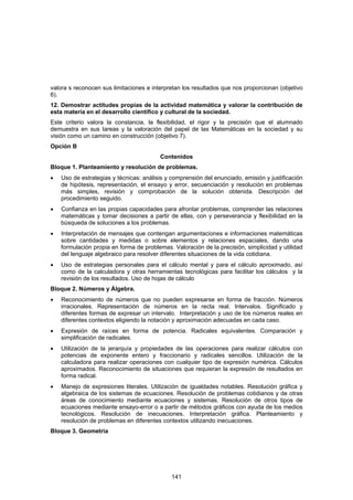 valora s reconocen sus limitaciones e interpretan los resultados que nos proporcionan (objetivo
6).
12. Demostrar actitudes propias de la actividad matemática y valorar la contribución de
esta materia en el desarrollo científico y cultural de la sociedad.
Este criterio valora la constancia, la flexibilidad, el rigor y la precisión que el alumnado
demuestra en sus tareas y la valoración del papel de las Matemáticas en la sociedad y su
visión como un camino en construcción (objetivo 7).
Opción B
                                         Contenidos
Bloque 1. Planteamiento y resolución de problemas.
•   Uso de estrategias y técnicas: análisis y comprensión del enunciado, emisión y justificación
    de hipótesis, representación, el ensayo y error, secuenciación y resolución en problemas
    más simples, revisión y comprobación de la solución obtenida. Descripción del
    procedimiento seguido.
•   Confianza en las propias capacidades para afrontar problemas, comprender las relaciones
    matemáticas y tomar decisiones a partir de ellas, con y perseverancia y flexibilidad en la
    búsqueda de soluciones a los problemas.
•   Interpretación de mensajes que contengan argumentaciones e informaciones matemáticas
    sobre cantidades y medidas o sobre elementos y relaciones espaciales, dando una
    formulación propia en forma de problemas. Valoración de la precisión, simplicidad y utilidad
    del lenguaje algebraico para resolver diferentes situaciones de la vida cotidiana.
•   Uso de estrategias personales para el cálculo mental y para el cálculo aproximado, así
    como de la calculadora y otras herramientas tecnológicas para facilitar los cálculos y la
    revisión de los resultados. Uso de hojas de cálculo
Bloque 2. Números y Álgebra.
•   Reconocimiento de números que no pueden expresarse en forma de fracción. Números
    irracionales. Representación de números en la recta real. Intervalos. Significado y
    diferentes formas de expresar un intervalo. Interpretación y uso de los números reales en
    diferentes contextos eligiendo la notación y aproximación adecuadas en cada caso.
•   Expresión de raíces en forma de potencia. Radicales equivalentes. Comparación y
    simplificación de radicales.
•   Utilización de la jerarquía y propiedades de las operaciones para realizar cálculos con
    potencias de exponente entero y fraccionario y radicales sencillos. Utilización de la
    calculadora para realizar operaciones con cualquier tipo de expresión numérica. Cálculos
    aproximados. Reconocimiento de situaciones que requieran la expresión de resultados en
    forma radical.
•   Manejo de expresiones literales. Utilización de igualdades notables. Resolución gráfica y
    algebraica de los sistemas de ecuaciones. Resolución de problemas cotidianos y de otras
    áreas de conocimiento mediante ecuaciones y sistemas. Resolución de otros tipos de
    ecuaciones mediante ensayo-error o a partir de métodos gráficos con ayuda de los medios
    tecnológicos. Resolución de inecuaciones. Interpretación gráfica. Planteamiento y
    resolución de problemas en diferentes contextos utilizando inecuaciones.
Bloque 3. Geometría




                                              141
 