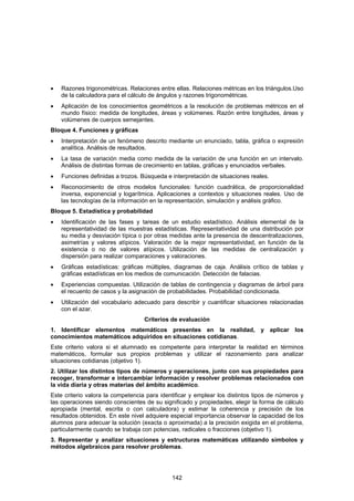 •   Razones trigonométricas. Relaciones entre ellas. Relaciones métricas en los triángulos.Uso
    de la calculadora para el cálculo de ángulos y razones trigonométricas.
•   Aplicación de los conocimientos geométricos a la resolución de problemas métricos en el
    mundo físico: medida de longitudes, áreas y volúmenes. Razón entre longitudes, áreas y
    volúmenes de cuerpos semejantes.
Bloque 4. Funciones y gráficas
•   Interpretación de un fenómeno descrito mediante un enunciado, tabla, gráfica o expresión
    analítica. Análisis de resultados.
•   La tasa de variación media como medida de la variación de una función en un intervalo.
    Análisis de distintas formas de crecimiento en tablas, gráficas y enunciados verbales.
•   Funciones definidas a trozos. Búsqueda e interpretación de situaciones reales.
•   Reconocimiento de otros modelos funcionales: función cuadrática, de proporcionalidad
    inversa, exponencial y logarítmica. Aplicaciones a contextos y situaciones reales. Uso de
    las tecnologías de la información en la representación, simulación y análisis gráfico.
Bloque 5. Estadística y probabilidad
•   Identificación de las fases y tareas de un estudio estadístico. Análisis elemental de la
    representatividad de las muestras estadísticas. Representatividad de una distribución por
    su media y desviación típica o por otras medidas ante la presencia de descentralizaciones,
    asimetrías y valores atípicos. Valoración de la mejor representatividad, en función de la
    existencia o no de valores atípicos. Utilización de las medidas de centralización y
    dispersión para realizar comparaciones y valoraciones.
•   Gráficas estadísticas: gráficas múltiples, diagramas de caja. Análisis crítico de tablas y
    gráficas estadísticas en los medios de comunicación. Detección de falacias.
•   Experiencias compuestas. Utilización de tablas de contingencia y diagramas de árbol para
    el recuento de casos y la asignación de probabilidades. Probabilidad condicionada.
•   Utilización del vocabulario adecuado para describir y cuantificar situaciones relacionadas
    con el azar.
                                   Criterios de evaluación
1. Identificar elementos matemáticos presentes en la realidad, y aplicar los
conocimientos matemáticos adquiridos en situaciones cotidianas.
Este criterio valora si el alumnado es competente para interpretar la realidad en términos
matemáticos, formular sus propios problemas y utilizar el razonamiento para analizar
situaciones cotidianas (objetivo 1).
2. Utilizar los distintos tipos de números y operaciones, junto con sus propiedades para
recoger, transformar e intercambiar información y resolver problemas relacionados con
la vida diaria y otras materias del ámbito académico.
Este criterio valora la competencia para identificar y emplear los distintos tipos de números y
las operaciones siendo conscientes de su significado y propiedades, elegir la forma de cálculo
apropiada (mental, escrita o con calculadora) y estimar la coherencia y precisión de los
resultados obtenidos. En este nivel adquiere especial importancia observar la capacidad de los
alumnos para adecuar la solución (exacta o aproximada) a la precisión exigida en el problema,
particularmente cuando se trabaja con potencias, radicales o fracciones (objetivo 1).
3. Representar y analizar situaciones y estructuras matemáticas utilizando símbolos y
métodos algebraicos para resolver problemas.




                                             142
 