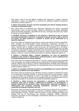 Este criterio valora el uso del álgebra simbólica para representar y explicar relaciones
matemáticas y utilizar sus métodos en la resolución de problemas mediante inecuaciones,
ecuaciones y sistemas (objetivo 1).
4. Utilizar instrumentos, fórmulas y técnicas apropiadas para obtener medidas directas e
indirectas en situaciones reales.
Este criterio valora la competencia para desarrollar estrategias para calcular magnitudes
desconocidas a partir de otras conocidas, utilizar los instrumentos de medida disponibles,
aplicar las fórmulas apropiadas y desarrollar las técnicas y destrezas adecuadas para realizar
la medición propuesta (objetivo 2).
5. Identificar relaciones cuantitativas en una situación y determinar el tipo de función
que puede representarlas y aproximar e interpretar la tasa de variación media a partir de
una gráfica, de datos numéricos o mediante el estudio de los coeficientes de la
expresión algebraica.
Este criterio valora la competencia para discernir a qué tipo de modelo, de entre los estudiados:
lineal, cuadrático, de proporcionalidad inversa, exponencial o logarítmica, responde a un
fenómeno determinado y de extraer conclusiones razonables de la situación asociada al
mismo, utilizando para su análisis, cuando sea preciso, las tecnologías de la información.
Además, a la vista del comportamiento de una gráfica o de los valores numéricos de una tabla,
se valorará la capacidad de extraer conclusiones sobre el fenómeno estudiado. Para ello será
preciso la aproximación e interpretación de la tasa de variación media a partir de los datos
gráficos, numéricos o valores concretos alcanzados por la expresión algebraica (objetivo 3).
6. Elaborar e interpretar tablas y gráficos estadísticos, así como los parámetros
estadísticos más usuales en distribuciones unidimensionales y valorar cualitativamente
la representatividad de las muestras utilizadas.
Este criterio valora la competencia alcanzada en el estudio cualitativo de los datos disponibles
y las conclusiones que pueden extraerse del uso conjunto de los parámetros estadísticos. Se
pretende, además, que se tenga en cuenta la representatividad y la validez del procedimiento
de elección de la muestra y la pertinencia de la generalización de las conclusiones del estudio
a toda la población (objetivo 4).
7. Aplicar los conceptos y técnicas de cálculo de probabilidades para resolver diferentes
situaciones y problemas de la vida cotidiana.
Este criterio valora la competencia para identificar el espacio muestral en experiencias simples
y en experiencias compuestas sencillas, en contextos concretos de la vida cotidiana, y utilizar
la Ley de Laplace, los diagramas de árbol o las tablas de contingencia para calcular
probabilidades. Se pretende, además, que los resultados obtenidos se utilicen para la toma de
decisiones razonables en el contexto de los problemas planteados (objetivo 4).
8. Planificar y utilizar procesos de razonamiento y estrategias de resolución de
problemas, tales como la emisión y justificación de hipótesis o la generalización, y
expresar verbalmente con precisión y rigor, razonamientos, relaciones cuantitativas, e
informaciones que incorporen elementos matemáticos, valorando la utilidad y
simplicidad del lenguaje matemático para ello.
Este criterio valora la competencia para planificar el camino hacia la resolución de un problema,
comprender las relaciones matemáticas y aventurar y comprobar hipótesis, confiando en su
propia capacidad e intuición. También, valora la precisión y el rigor del lenguaje utilizado para
expresar todo tipo de informaciones que contengan cantidades, medidas, relaciones,
numéricas y espaciales, así como estrategias y razonamientos utilizados en la resolución de un
problema (objetivo 5).




                                              143
 