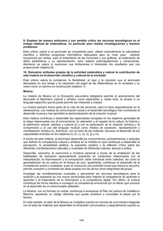 9. Emplear de manera autónoma y con sentido crítico los recursos tecnológicos en el
trabajo habitual de matemáticas, en particular para realizar investigaciones y resolver
problemas.
Este criterio valora si el alumnado es competente para: utilizar racionalmente la calculadora
científica y distintos programas informáticos adecuados para su nivel, para           resolver
ecuaciones por tanteo, para el tratamiento de las funciones y sus gráficas, el tratamiento de
datos estadísticos y su representación, para realizar autorregulaciones y correcciones.
Asimismo se valora si reconocen sus limitaciones e interpretan los resultados que nos
proporcionan (objetivo 6).
10. Demostrar actitudes propias de la actividad matemática y valorar la contribución de
esta materia en el desarrollo científico y cultural de la sociedad.
Este criterio valora la constancia, la flexibilidad, el rigor y la precisión que el alumnado
demuestra en sus tareas y la valoración del papel de las Matemáticas en la sociedad y su
visión como un camino en construcción (objetivo 7).
Música.
La materia de Música en la Educación secundaria obligatoria permite el acercamiento del
alumnado al fenómeno cultural y artístico como espectador y, sobre todo, el acceso a un
lenguaje específico que le puede permitir ser intérprete y creador.
La música siempre forma parte de la vida de las personas, pero lo hace especialmente en la
adolescencia. Los medios de comunicación social y el desarrollo tecnológico han contribuido al
desarrollo musical y han permitido la democratización de la creación musical.
Esta materia contribuye a desarrollar las capacidades recogidas en los objetivos generales de
la etapa relacionadas con el conocimiento, la valoración y el respeto de la cultura, la historia y
el patrimonio natural, artístico y cultural (j) y con la apreciación de la creación artística y la
comprensión y el uso del lenguaje musical como medios de expresión, representación y
manifestación artística (l). Asimismo, con el resto de las materias, favorece el desarrollo de las
capacidades incluidas en los objetivos a), b), c), d), e), g) y m).
A través de esta materia, el alumnado desarrolla los conocimientos, procedimientos y actitudes
que definen la competencia cultural y artística en la medida en que contribuye a desarrollar la
percepción, la sensibilidad estética, la expresión creativa y la reflexión crítica sobre las
diferentes manifestaciones culturales y musicales de diferentes culturas, épocas y estilos.
Desarrolla, asimismo, la autonomía e iniciativa personal a través de la ampliación de las
habilidades de expresión especialmente presentes en contenidos relacionados con la
interpretación, la improvisación y la composición, tanto individual como colectiva, así como la
generalización de su cultivo en el tiempo de ocio. Igualmente, contribuye al desarrollo de la
competencia social y ciudadana, pues la música es una actividad social que educa la escucha,
permite compartir y contrastar las ideas propias con las de los otros integrantes del grupo.
Investigar las manifestaciones musicales y aprovechar los recursos tecnológicos para la
audición y la expresión es una nueva oportunidad para mejorar la competencia de aprender a
aprender y el tratamiento de la información y la competencia digital. Por último, la música
contribuye de forma efectiva a conseguir la competencia emocional por el efecto que provoca
en el desarrollo de un autoconcepto adaptado.
La Música, con su formato no verbal, contribuye a enriquecer el Plan de Lectura de Castilla-La
Mancha, aportando un código diferente que puede contribuir a consolidar el placer por la
lectura.
En este sentido, el valor de la Música se multiplica cuando se concibe de una manera integrada
con el resto de materias que desarrollan la dimensión comunicativa y especialmente cuando su




                                               144
 