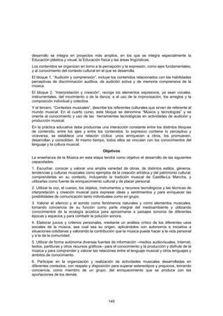 desarrollo se integra en proyectos más amplios, en los que se integra especialmente la
Educación plástica y visual, la Educación física y las áreas lingüísticas.
Los contenidos se organizan en torno a la percepción y la expresión, como ejes fundamentales,
y al conocimiento del contexto cultural en el que se desarrolla.
El bloque 1, “Audición y comprensión”, incluye los contenidos relacionados con las habilidades
perceptivas de discriminación auditiva, de audición activa y de memoria comprensiva de la
música.
El bloque 2, “Interpretación y creación”, recoge los elementos expresivos, ya sean vocales,
instrumentales, del movimiento o de la danza; a al uso de la improvisación, los arreglos y la
composición individual y colectiva.
Y el tercero, “Contextos musicales”, describe los referentes culturales que sirven de referente al
mundo musical. En el cuarto curso, este bloque se denomina “Música y tecnologías” y se
orienta al conocimiento y uso de las herramientas tecnológicas en actividades de audición y
producción musical.
En la práctica educativa debe producirse una interacción constante entre los distintos bloques
de contenido, entre los ejes y entre los contenidos: lo expresivo contiene lo perceptivo y
viceversa, se establece una relación cíclica: unos enriquecen a otros, los promueven,
desarrollan y consolidan. Al mismo tiempo, todos ellos se vinculan con los conocimientos del
lenguaje y la cultura musical.
                                            Objetivos
La enseñanza de la Música en esta etapa tendrá como objetivo el desarrollo de las siguientes
capacidades:
1. Escuchar, conocer y valorar una amplia variedad de obras, de distintos estilos, géneros,
tendencias y culturas musicales como ejemplos de la creación artística y del patrimonio cultural,
comprenderlas en su contexto, incluyendo la tradición musical de Castilla-La Mancha, y
utilizarlas como fuente de enriquecimiento cultural y de placer personal.
2. Utilizar la voz, el cuerpo, los objetos, instrumentos y recursos tecnológicos y las técnicas de
interpretación y creación musical para expresar ideas y sentimientos y para enriquecer las
posibilidades de comunicación tanto individuales como en grupo.
3. Valorar el silencio y el sonido como fenómenos naturales y como elementos musicales,
tomando conciencia de su función como parte integral del medioambiente y utilizando
conocimientos de la ecología acústica para aproximarse a paisajes sonoros de diferentes
épocas y espacios y para combatir la polución sonora.
4. Elaborar juicios y criterios personales, mediante un análisis crítico de los diferentes usos
sociales de la música, sea cual sea su origen, aplicándolos con autonomía e iniciativa a
situaciones cotidianas y valorando la contribución que la música puede hacer a la vida personal
y a la de la comunidad.
5. Utilizar de forma autónoma diversas fuentes de información –medios audiovisuales, Internet,
textos, partituras y otros recursos gráficos– para el conocimiento y la producción y disfrute de la
música y para comprender y valorar las relaciones entre el lenguaje musical y otros lenguajes y
ámbitos de conocimiento.
6. Participar en la organización y realización de actividades musicales desarrolladas en
diferentes contextos, con respeto y disposición para superar estereotipos y prejuicios, tomando
conciencia, como miembro de un grupo, del enriquecimiento que se produce con las
aportaciones de los demás.




                                               145
 