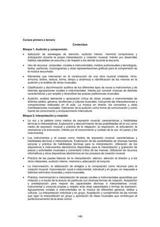 Cursos primero a tercero
                                          Contenidos
Bloque 1. Audición y comprensión.
•   Aplicación de estrategias de atención, audición interior, memoria comprensiva y
    anticipación durante la propia interpretación y creación musical. Interés por desarrollar
    hábitos saludables de escucha y de respeto a los demás durante la escucha.
•   Uso de recursos corporales, vocales e instrumentales, medios audiovisuales y tecnologías,
    textos, partituras, musicogramas y otras representaciones gráficas para la comprensión de
    la música escuchada.
•   Elementos que intervienen en la construcción de una obra musical (melodía, ritmo,
    armonía, timbre, textura, forma, tempo y dinámica) e identificación de los mismos en la
    audición y el análisis de obras musicales.
•   Clasificación y discriminación auditiva de los diferentes tipos de voces e instrumentos y de
    distintas agrupaciones vocales e instrumentales. Interés por conocer músicas de distintas
    características y por ampliar y diversificar las propias preferencias musicales.
•   Audición, análisis elemental y apreciación crítica de obras vocales e instrumentales de
    distintos estilos, géneros, tendencias y culturas musicales, incluyendo las interpretaciones y
    composiciones realizadas en el aula. La música en directo: los conciertos y otras
    manifestaciones musicales. Valoración de la audición como forma de comunicación y como
    fuente de conocimiento y enriquecimiento intercultural.
Bloque 2. Interpretación y creación.
•   La voz y la palabra como medios de expresión musical: características y habilidades
    técnicas e interpretativas. Exploración y descubrimiento de las posibilidades de la voz como
    medio de expresión musical y práctica de la relajación, la respiración, la articulación, la
    resonancia y la entonación. Interés por el conocimiento y cuidado de la voz, el cuerpo y los
    instrumentos.
•   Los instrumentos y el cuerpo como medios de expresión musical: características y
    habilidades técnicas e interpretativas. Exploración de las posibilidades de diversas fuentes
    sonoras y práctica de habilidades técnicas para la interpretación. Utilización de los
    dispositivos e instrumentos electrónicos disponibles para la interpretación y grabación de
    piezas y actividades musicales y comentario crítico de las mismas. Utilización de recursos
    informáticos y otros dispositivos electrónicos en los procesos de creación musical.
•   Práctica de las pautas básicas de la interpretación: silencio, atención al director y a los
    otros intérpretes, audición interior, memoria y adecuación al conjunto.
•   La improvisación, la elaboración de arreglos y la composición como recursos para la
    creación musical. Improvisación vocal e instrumental, individual y en grupo, en respuesta a
    distintos estímulos musicales y extra-musicales.
•   Práctica, memorización e interpretación de piezas vocales e instrumentales aprendidas por
    imitación y a través de la lectura de partituras con diversas formas de notación. Aceptación
    y predisposición para mejorar las capacidades técnicas e interpretativas (vocal,
    instrumental y corporal) propias y respeto ante otras capacidades y formas de expresión.
    Agrupaciones vocales e instrumentales en la música de diferentes géneros, estilos y
    culturas. La interpretación individual y en grupo. Aceptación y cumplimiento de las normas
    que rigen la interpretación en grupo y aportación de ideas musicales que contribuyan al
    perfeccionamiento de la tarea común.




                                              146
 