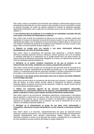 Este criterio valora la competencia del alumnado para distinguir auditivamente algunas de las
características relevantes de una obra musical y para expresar lo que ha reconocido a través
de distintos lenguajes. El criterio se aplicará mediante la audición de diferentes ejemplos,
explicitando previamente cuál o cuáles son los elementos que se han de identificar y describir
(objetivo 1).
3. Leer distintos tipos de partituras en el contexto de las actividades musicales del aula
como apoyo a las tareas de interpretación y audición.
Este criterio valor el grado de compresión de algunos de los signos y símbolos usados para
representar la música y la utilización funcional de la lectura musical. Lo que se valora no es la
capacidad para solfear, sino la destreza con que el alumnado se desenvuelve en la lectura una
vez creada la necesidad de apoyarse en la partitura para interpretar una pieza musical o para
seguir mejor una obra durante la audición (objetivos 1 y 2).
4. Elaborar un arreglo para una canción o una pieza instrumental utilizando
apropiadamente una serie de elementos dados.
Este criterio valora la competencia del alumnado para seleccionar y combinar distintos
elementos musicales (patrones rítmicos y melódicos, ostinati, bordones, etc.) a fin de obtener
un resultado adecuado en la elaboración de un arreglo sencillo para una pieza musical. Se
partirá siempre de elementos previamente trabajados en el aula y se valorará tanto el proceso
como los resultados obtenidos (objetivo 2).
5. Identificar en el ámbito cotidiano situaciones en las que se produce un uso
indiscriminado del sonido, analizando sus causas y proponiendo soluciones.
Este criterio intenta evaluar el grado de concienciación del alumnado ante las situaciones de
contaminación acústica, especialmente de aquellas provocadas por un uso inadecuado de la
música y su capacidad para proponer soluciones originales y contribuir activamente al cuidado
de la salud y a la conservación de un entorno libre de ruidos molestos (objetivo 3).
6. Comunicar a los demás juicios personales acerca de la música escuchada utilizando
la terminología adecuada.
Este criterio permite evaluar la competencia del alumnado para comparar y enjuiciar diferentes
tipos de música. Al mismo tiempo, permite valorar la asimilación de algunos conceptos
musicales básicos necesarios a la hora de dar opiniones o “hablar de música” a partir del uso
de la terminología apropiada (objetivo 4).
7. Utilizar con autonomía algunos de los recursos tecnológicos disponibles,
demostrando un conocimiento básico de las técnicas y procedimientos necesarios para
grabar y reproducir música y para realizar sencillas producciones audiovisuales.
Este criterio valora el uso funcional de dispositivos electrónicos, audiovisuales e informáticos
para la grabación y reproducción de audio y vídeo. No se trata de evaluar el grado de dominio
técnico de estos recursos, sino de observar el interés y la disposición a utilizarlos de forma
autónoma en aquellas actividades que lo requieren, así como la coherencia de su uso en
relación a la finalidad pretendida (objetivo 5).
8. Participar en la interpretación en grupo de una pieza vocal, instrumental o
coreográfica, adecuando la propia interpretación a la del conjunto y asumiendo distintos
roles.
Este criterio valora si el alumnado, independientemente del grado de desarrollo técnico
alcanzado, participa activamente y con iniciativa personal en las actividades de interpretación,
actuando indistintamente como cantante, instrumentista, bailarín, director, solista, etc.,
intentando concertar su acción con la del resto del conjunto y colaborando en la consecución
de unos resultados que sean producto del trabajo en equipo (objetivo 6).




                                              148
 
