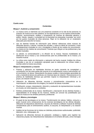 Cuarto curso
                                          Contenidos
Bloque 1. Audición y comprensión
•   La música como un elemento con una presencia constante en la vida de las personas: la
    audición de música en la vida cotidiana, en los espectáculos y en los medios audiovisuales.
    Audición, reconocimiento, análisis y comparación de músicas de diferentes géneros y
    estilos. Interés, respeto y curiosidad por la diversidad de propuestas musicales, así como
    por los gustos musicales de otras personas. Rigor en la utilización de un vocabulario
    adecuado para describir la música.
•   Uso de distintas fuentes de información para obtener referencias sobre músicas de
    diferentes épocas y culturas, incluidas las actuales, y sobre la oferta de conciertos y otras
    manifestaciones musicales en vivo y divulgadas a través de los medios de comunicación.
    La música en los medios de comunicación. Factores que influyen en las preferencias y las
    modas musicales.
•   La edición, la comercialización y la difusión de la música. Nuevas modalidades de
    distribución de la música y sus consecuencias para los profesionales de la música y la
    industria musical.
•   La crítica como medio de información y valoración del hecho musical. Análisis de críticas
    musicales y uso de un vocabulario apropiado para la elaboración de críticas orales y
    escritas sobre la música escuchada.
Bloque 2. Interpretación y creación
•   Práctica y aplicación de habilidades técnicas en grado creciente de complejidad y
    concertación con las otras partes del conjunto en la interpretación vocal e instrumental y en
    el movimiento y la danza. Interpretación de piezas vocales e instrumentales aprendidas de
    oído y mediante la lectura de partituras con diversos tipos de notación. Perseverancia en la
    práctica de habilidades técnicas que permitan mejorar la interpretación individual y en
    grupo y la creación musical.
•   Utilización de diferentes técnicas, recursos y procedimientos compositivos en la
    improvisación, la elaboración de arreglos y la creación de piezas musicales.
•   Planificación, ensayo, interpretación, dirección y evaluación de representaciones musicales
    en el aula y en otros espacios y contextos.
•   Ámbitos profesionales de la música. Identificación y descripción de las distintas facetas y
    especialidades en el trabajo de los músicos. Interés por conocer las posibilidades que
    ofrece la música en los ámbitos personal y profesional.
Bloque 3. Música y tecnologías
•   El papel de las tecnologías en la música. Transformación de valores, hábitos, consumo y
    gusto musical como consecuencia de los avances tecnológicos de las últimas décadas.
    Utilización de dispositivos electrónicos, recursos de Internet y software musical de distintas
    características para el entrenamiento auditivo, la escucha, la interpretación y la creación
    musical.
•   Análisis de las funciones de la música en distintas producciones audiovisuales: publicidad,
    televisión, cine, videojuegos, etc.
•   Aplicación de diferentes técnicas de grabación, analógica y digital, para registrar las
    creaciones propias, las interpretaciones realizadas en el contexto del aula y otros mensajes




                                              149
 