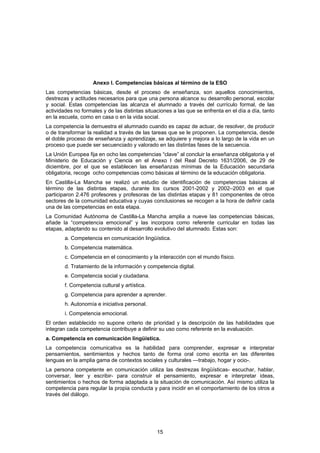 Anexo I. Competencias básicas al término de la ESO
Las competencias básicas, desde el proceso de enseñanza, son aquellos conocimientos,
destrezas y actitudes necesarios para que una persona alcance su desarrollo personal, escolar
y social. Estas competencias las alcanza el alumnado a través del currículo formal, de las
actividades no formales y de las distintas situaciones a las que se enfrenta en el día a día, tanto
en la escuela, como en casa o en la vida social.
La competencia la demuestra el alumnado cuando es capaz de actuar, de resolver, de producir
o de transformar la realidad a través de las tareas que se le proponen. La competencia, desde
el doble proceso de enseñanza y aprendizaje, se adquiere y mejora a lo largo de la vida en un
proceso que puede ser secuenciado y valorado en las distintas fases de la secuencia.
La Unión Europea fija en ocho las competencias “clave” al concluir la enseñanza obligatoria y el
Ministerio de Educación y Ciencia en el Anexo I del Real Decreto 1631/2006, de 29 de
diciembre, por el que se establecen las enseñanzas mínimas de la Educación secundaria
obligatoria, recoge ocho competencias como básicas al término de la educación obligatoria.
En Castilla-La Mancha se realizó un estudio de identificación de competencias básicas al
término de las distintas etapas, durante los cursos 2001-2002 y 2002–2003 en el que
participaron 2.476 profesores y profesoras de las distintas etapas y 81 componentes de otros
sectores de la comunidad educativa y cuyas conclusiones se recogen a la hora de definir cada
una de las competencias en esta etapa.
La Comunidad Autónoma de Castilla-La Mancha amplia a nueve las competencias básicas,
añade la “competencia emocional” y las incorpora como referente curricular en todas las
etapas, adaptando su contenido al desarrollo evolutivo del alumnado. Estas son:
        a. Competencia en comunicación lingüística.
        b. Competencia matemática.
        c. Competencia en el conocimiento y la interacción con el mundo físico.
        d. Tratamiento de la información y competencia digital.
        e. Competencia social y ciudadana.
        f. Competencia cultural y artística.
        g. Competencia para aprender a aprender.
        h. Autonomía e iniciativa personal.
        i. Competencia emocional.
El orden establecido no supone criterio de prioridad y la descripción de las habilidades que
integran cada competencia contribuye a definir su uso como referente en la evaluación.
a. Competencia en comunicación lingüística.
La competencia comunicativa es la habilidad para comprender, expresar e interpretar
pensamientos, sentimientos y hechos tanto de forma oral como escrita en las diferentes
lenguas en la amplia gama de contextos sociales y culturales —trabajo, hogar y ocio-.
La persona competente en comunicación utiliza las destrezas lingüísticas- escuchar, hablar,
conversar, leer y escribir- para construir el pensamiento, expresar e interpretar ideas,
sentimientos o hechos de forma adaptada a la situación de comunicación. Así mismo utiliza la
competencia para regular la propia conducta y para incidir en el comportamiento de los otros a
través del diálogo.




                                                15
 