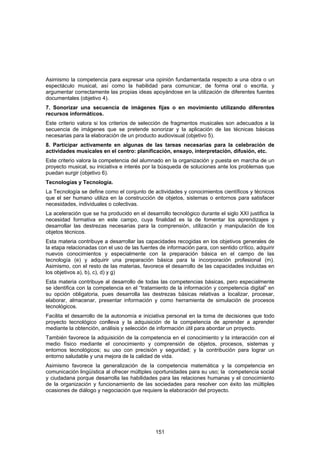 Asimismo la competencia para expresar una opinión fundamentada respecto a una obra o un
espectáculo musical, así como la habilidad para comunicar, de forma oral o escrita, y
argumentar correctamente las propias ideas apoyándose en la utilización de diferentes fuentes
documentales (objetivo 4).
7. Sonorizar una secuencia de imágenes fijas o en movimiento utilizando diferentes
recursos informáticos.
Este criterio valora si los criterios de selección de fragmentos musicales son adecuados a la
secuencia de imágenes que se pretende sonorizar y la aplicación de las técnicas básicas
necesarias para la elaboración de un producto audiovisual (objetivo 5).
8. Participar activamente en algunas de las tareas necesarias para la celebración de
actividades musicales en el centro: planificación, ensayo, interpretación, difusión, etc.
Este criterio valora la competencia del alumnado en la organización y puesta en marcha de un
proyecto musical, su iniciativa e interés por la búsqueda de soluciones ante los problemas que
puedan surgir (objetivo 6).
Tecnologías y Tecnología.
La Tecnología se define como el conjunto de actividades y conocimientos científicos y técnicos
que el ser humano utiliza en la construcción de objetos, sistemas o entornos para satisfacer
necesidades, individuales o colectivas.
La aceleración que se ha producido en el desarrollo tecnológico durante el siglo XXI justifica la
necesidad formativa en este campo, cuya finalidad es la de fomentar los aprendizajes y
desarrollar las destrezas necesarias para la comprensión, utilización y manipulación de los
objetos técnicos.
Esta materia contribuye a desarrollar las capacidades recogidas en los objetivos generales de
la etapa relacionadas con el uso de las fuentes de información para, con sentido crítico, adquirir
nuevos conocimientos y especialmente con la preparación básica en el campo de las
tecnología (e) y adquirir una preparación básica para la incorporación profesional (m).
Asimismo, con el resto de las materias, favorece el desarrollo de las capacidades incluidas en
los objetivos a), b), c), d) y g)
Esta materia contribuye al desarrollo de todas las competencias básicas, pero especialmente
se identifica con la competencia en el “tratamiento de la información y competencia digital” en
su opción obligatoria, pues desarrolla las destrezas básicas relativas a localizar, procesar,
elaborar, almacenar, presentar información y como herramienta de simulación de procesos
tecnológicos.
Facilita el desarrollo de la autonomía e iniciativa personal en la toma de decisiones que todo
proyecto tecnológico conlleva y la adquisición de la competencia de aprender a aprender
mediante la obtención, análisis y selección de información útil para abordar un proyecto.
También favorece la adquisición de la competencia en el conocimiento y la interacción con el
medio físico mediante el conocimiento y comprensión de objetos, procesos, sistemas y
entornos tecnológicos; su uso con precisión y seguridad; y la contribución para lograr un
entorno saludable y una mejora de la calidad de vida.
Asimismo favorece la generalización de la competencia matemática y la competencia en
comunicación lingüística al ofrecer múltiples oportunidades para su uso; la competencia social
y ciudadana porque desarrolla las habilidades para las relaciones humanas y el conocimiento
de la organización y funcionamiento de las sociedades para resolver con éxito las múltiples
ocasiones de diálogo y negociación que requiere la elaboración del proyecto.




                                               151
 
