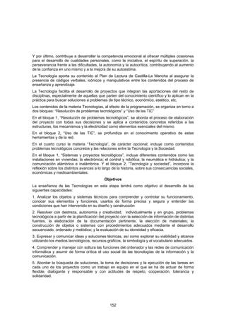 Y por último, contribuye a desarrollar la competencia emocional al ofrecer múltiples ocasiones
para el desarrollo de cualidades personales, como la iniciativa, el espíritu de superación, la
perseverancia frente a las dificultades, la autonomía y la autocrítica, contribuyendo al aumento
de la confianza en uno mismo y a la mejora de su autoestima.
La Tecnología aporta su contenido al Plan de Lectura de Castilla-La Mancha al asegurar la
presencia de códigos verbales, icónicos y manipulativos entre los contenidos del proceso de
enseñanza y aprendizaje.
La Tecnología facilita el desarrollo de proyectos que integran las aportaciones del resto de
disciplinas, especialmente de aquellas que parten del conocimiento científico y lo aplican en la
práctica para buscar soluciones a problemas de tipo técnico, económico, estético, etc.
Los contenidos de la materia Tecnologías, al efecto de la programación, se organiza en torno a
dos bloques: “Resolución de problemas tecnológicos” y “Uso de las TIC”
En el bloque 1, “Resolución de problemas tecnológicos”, se aborda el proceso de elaboración
del proyecto con todas sus decisiones y se aplica a contenidos concretos referidos a las
estructuras, los mecanismos y la electricidad como elementos esenciales del mismo.
En el bloque 2, “Uso de las TIC”, se profundiza en el conocimiento operativo de estas
herramientas y de la red.
En el cuarto curso la materia “Tecnología”, de carácter opcional, incluye como contenidos
problemas tecnológicos concretos y las relaciones entre la Tecnología y la Sociedad.
En el bloque 1, “Sistemas y proyectos tecnológicos”, incluye diferentes contenidos como las
instalaciones en viviendas; la electrónica; el control y robótica; la neumática e hidráulica; y la
comunicación alámbrica e inalámbrica. Y el bloque 2, “Tecnología y sociedad”, incorpora la
reflexión sobre los distintos avances a lo largo de la historia, sobre sus consecuencias sociales,
económicas y medioambientales.
                                            Objetivos
La enseñanza de las Tecnologías en esta etapa tendrá como objetivo el desarrollo de las
siguientes capacidades:
1. Analizar los objetos y sistemas técnicos para comprender y controlar su funcionamiento,
conocer sus elementos y funciones, usarlos de forma precisa y segura y entender las
condiciones que han intervenido en su diseño y construcción
2. Resolver con destreza, autonomía y creatividad, individualmente y en grupo, problemas
tecnológicos a partir de la planificación del proyecto con la selección de información de distintas
fuentes, la elaboración de la documentación pertinente, la elección de materiales; la
construcción de objetos o sistemas con procedimientos adecuados mediante el desarrollo
secuenciado, ordenado y metódico; y la evaluación de su idoneidad y eficacia.
3. Expresar y comunicar ideas y soluciones técnicas, así como explorar su viabilidad y alcance
utilizando los medios tecnológicos, recursos gráficos, la simbología y el vocabulario adecuados.
4. Comprender y manejar con soltura las funciones del ordenador y las redes de comunicación
informática y asumir de forma crítica el uso social de las tecnologías de la información y la
comunicación.
5. Abordar la búsqueda de soluciones, la toma de decisiones y la ejecución de las tareas en
cada uno de los proyectos como un trabajo en equipo en el que se ha de actuar de forma
flexible, dialogante y responsable y con actitudes de respeto, cooperación, tolerancia y
solidaridad.




                                               152
 