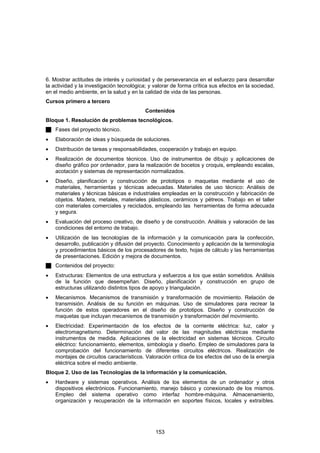 6. Mostrar actitudes de interés y curiosidad y de perseverancia en el esfuerzo para desarrollar
la actividad y la investigación tecnológica; y valorar de forma crítica sus efectos en la sociedad,
en el medio ambiente, en la salud y en la calidad de vida de las personas.
Cursos primero a tercero
                                           Contenidos
Bloque 1. Resolución de problemas tecnológicos.
    Fases del proyecto técnico.
•   Elaboración de ideas y búsqueda de soluciones.
•   Distribución de tareas y responsabilidades, cooperación y trabajo en equipo.
•   Realización de documentos técnicos. Uso de instrumentos de dibujo y aplicaciones de
    diseño gráfico por ordenador, para la realización de bocetos y croquis, empleando escalas,
    acotación y sistemas de representación normalizados.
•   Diseño, planificación y construcción de prototipos o maquetas mediante el uso de
    materiales, herramientas y técnicas adecuadas. Materiales de uso técnico: Análisis de
    materiales y técnicas básicas e industriales empleadas en la construcción y fabricación de
    objetos. Madera, metales, materiales plásticos, cerámicos y pétreos. Trabajo en el taller
    con materiales comerciales y reciclados, empleando las herramientas de forma adecuada
    y segura.
•   Evaluación del proceso creativo, de diseño y de construcción. Análisis y valoración de las
    condiciones del entorno de trabajo.
•   Utilización de las tecnologías de la información y la comunicación para la confección,
    desarrollo, publicación y difusión del proyecto. Conocimiento y aplicación de la terminología
    y procedimientos básicos de los procesadores de texto, hojas de cálculo y las herramientas
    de presentaciones. Edición y mejora de documentos.
    Contenidos del proyecto:
•   Estructuras: Elementos de una estructura y esfuerzos a los que están sometidos. Análisis
    de la función que desempeñan. Diseño, planificación y construcción en grupo de
    estructuras utilizando distintos tipos de apoyo y triangulación.
•   Mecanismos. Mecanismos de transmisión y transformación de movimiento. Relación de
    transmisión. Análisis de su función en máquinas. Uso de simuladores para recrear la
    función de estos operadores en el diseño de prototipos. Diseño y construcción de
    maquetas que incluyan mecanismos de transmisión y transformación del movimiento.
•   Electricidad: Experimentación de los efectos de la corriente eléctrica: luz, calor y
    electromagnetismo. Determinación del valor de las magnitudes eléctricas mediante
    instrumentos de medida. Aplicaciones de la electricidad en sistemas técnicos. Circuito
    eléctrico: funcionamiento, elementos, simbología y diseño. Empleo de simuladores para la
    comprobación del funcionamiento de diferentes circuitos eléctricos. Realización de
    montajes de circuitos característicos. Valoración crítica de los efectos del uso de la energía
    eléctrica sobre el medio ambiente.
Bloque 2. Uso de las Tecnologías de la información y la comunicación.
•   Hardware y sistemas operativos. Análisis de los elementos de un ordenador y otros
    dispositivos electrónicos. Funcionamiento, manejo básico y conexionado de los mismos.
    Empleo del sistema operativo como interfaz hombre-máquina. Almacenamiento,
    organización y recuperación de la información en soportes físicos, locales y extraíbles.




                                               153
 
