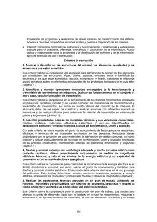 Instalación de programas y realización de tareas básicas de mantenimiento del sistema.
    Acceso a recursos compartidos en redes locales y puesta a disposición de los mismos.
•   Internet: conceptos, terminología, estructura y funcionamiento. Herramientas y aplicaciones
    básicas para la búsqueda, descarga, intercambio y publicación de la información. Actitud
    crítica y responsable hacia la propiedad y la distribución del software y de la información:
    tipos de licencias de uso y distribución.
                                   Criterios de evaluación
1. Analizar y describir en las estructuras del entorno los elementos resistentes y los
esfuerzos a que están sometidos.
Este criterio valora la competencia del alumnado para comprender la función de los elementos
que constituyen las estructuras: vigas, pilares, zapatas, tensores, arcos e identificar los
esfuerzos a los que están sometidos: tracción, compresión y flexión, valorando el efecto de
dichos esfuerzos sobre los elementos estructurales de los prototipos fabricados en el aula-taller
(objetivo 1).
2. Identificar y manejar operadores mecánicos encargados de la transformación y
transmisión de movimientos en máquinas. Explicar su funcionamiento en el conjunto y,
en su caso, calcular la relación de transmisión.
Este criterio valora la competencia en el conocimiento de los distintos movimientos empleados
en máquinas: rectilíneo, circular y de vaivén. Conocer los mecanismos de transformación y
transmisión de movimientos, así como su función dentro del conjunto de la máquina. El
alumnado debe de ser capaz de construir y analizar sistemas con diferentes operadores
mecánicos y de realizar cálculos para determinar la relación de transmisión en sistemas de
poleas y engranajes (objetivo 1).
3. Describir propiedades básicas de materiales técnicos y sus variedades comerciales:
madera, metales, materiales plásticos, cerámicos y pétreos. Identificarlos en
aplicaciones comunes y emplear técnicas básicas de conformación, unión y acabado.
Con este criterio se busca evaluar el grado de conocimiento de las propiedades mecánicas,
eléctricas y térmicas de los materiales empleados en los proyectos. Relacionar dichas
propiedades con la aplicación de cada material en la fabricación de objetos comunes, así como
conocer y utilizar adecuadamente las técnicas de conformación, unión y acabado empleadas
en su proceso constructivo, manteniendo criterios de tolerancia dimensional y seguridad
(objetivo 1).
4. Diseñar y simular circuitos con simbología adecuada y montar circuitos eléctricos en
corriente continua; utilizar correctamente instrumentos de medida de magnitudes
eléctricas básicas; y valorar los efectos de la energía eléctrica y su capacidad de
conversión en otras manifestaciones energéticas.
Este criterio valora la competencia para comprobar la importancia de la energía eléctrica en el
ámbito doméstico e industrial, así como, valorar el grado de conocimiento y habilidad para
diseñar y construir circuitos eléctricos. El alumnado debe adquirir destrezas en el uso y manejo
del polímetro. Esto implica determinar: tensión, corriente, resistencia, potencia y energía
eléctrica, empleando los conceptos y principios de medida y cálculo de magnitudes (objetivo 2).
5. Realizar las operaciones técnicas previstas en un plan de trabajo utilizando los
recursos materiales y organizativos con criterios de economía, seguridad y respeto al
medio ambiente y valorando las condiciones del entorno de trabajo.
Este criterio valora la competencia para la construcción del plan de trabajo. Las pautas para
alcanzar el grado de desarrollo fijado son: el cuidado en el uso de herramientas, máquinas e
instrumentos, el aprovechamiento de materiales, el uso de elementos reciclados y el trabajo




                                              154
 