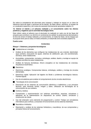 Se valora la competencia del alumnado para cooperar y trabajar en equipo en un clima de
tolerancia hacia las ideas y opiniones de los demás. Se debe valorar, asimismo, el empleo de
un vocabulario específico y de modos de expresión técnicamente apropiados (objetivo 5).
12. Valorar el interés y el esfuerzo realizado y el conocimiento sobre los efectos
positivos y negativos que la actividad tecnológica tiene.
Este criterio valora el esfuerzo que el alumnado ha realizado en cada una de las fases del
proyecto para contribuir a su término en condiciones de calidad; la perseverancia demostrada a
la hora de revisar el trabajo realizado y el conocimiento, en todas las fases, de los riesgos que
el proyecto tiene para la salud, el medio ambiente y el desarrollo de la sociedad (objetivo 6).
Cuarto curso
                                          Contenidos
Bloque 1. Sistemas y proyectos tecnológicos
    Instalaciones en viviendas.
•   Análisis de los elementos que configuran las instalaciones de una vivienda: electricidad,
    agua sanitaria, evacuación de aguas, sistemas de calefacción, gas, aire acondicionado,
    domótica, otras instalaciones.
•   Acometidas, componentes, normativa, simbología, análisis, diseño y montaje en equipo de
    modelos sencillos de estas instalaciones.
•   Análisis de facturas domésticas. Ahorro energético en las instalaciones de viviendas.
    Arquitectura bioclimática.
    Electrónica
•   Electrónica analógica. Componentes básicos, simbología, análisis y montaje de circuitos
    elementales.
•   Electrónica digital. Aplicación del álgebra de Boole a problemas tecnológicos básicos.
    Puertas lógicas.
•   Uso de simuladores para analizar el comportamiento de los circuitos electrónicos.
    Tecnologías de la comunicación
•   Descripción de los sistemas de comunicación alámbrica e inalámbrica y sus principios
    técnicos, para transmitir sonido, imagen y datos. Utilización de tecnologías de la
    comunicación de uso cotidiano.
    Control y robótica
•   Comprensión y experimentación con sistemas automáticos, sensores, actuadores y
    aplicación de la realimentación en dispositivos de control. Diseño, simulación y
    construcción de robots.
•   Uso del ordenador como elemento de programación y control. Trabajo con simuladores
    informáticos para verificar y comprobar el funcionamiento de los sistemas diseñados.
    Neumática e hidráulica
•   Descripción y análisis de los sistemas hidráulicos y neumáticos, de sus componentes y
    principios físicos de funcionamiento.




                                              156
 